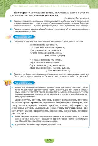 180
Повторение и систематизация изученного в 5–9-х классах
Неповторимое многообразие цветов, их чудесных красок и форм бу-
дят в человеке самые возвышенные чувства.
(По Ирине Басистовой)
II. Выпишите выделенные слова и проанализируйте особенности употребления ос-
новных единиц языка с точки зрения соблюдения орфоэпических норм. Докажите,
что нормативность — один из факторов культуры речи. Приведите свои примеры.
III. Выпишите предложение с обособленным причастным оборотом и сделайте его
синтаксический разбор.
I. Послушайте отрывки из стихотворений. Определите стиль данных текстов.
Внезапно небо прорвалось
С холодным пламенем и громом,
И ветер начал вкривь и вкось
Качать сады за нашим домом.
(Николай Рубцов)
Я к губам подношу эту зелень,
Эту клейкую клятву листов,
Эту клятвопреступную землю —
Мать подснежников, клёнов, дубков.
(Осип Мандельштам)
II. Скажите, как фонетические особенности речи используются мастерами слова, что-
бы строка «зазвучала, ожила», чтобы можно было услышать, о чём говорит поэт?
I. Спишите в алфавитном порядке данные слова. Поставьте ударение. Прочи-
тайте их, соблюдая орфоэпические нормы. Укажите два–три слова, в которых
звуки не соответствуют буквам в звучащей речи. Можем ли мы сказать, что при
произношении одни звуки находятся в сильной, а другие — в слабой позиции?
Обоснуйте свой ответ.
Аббревиатура, бассейн, детектор, индекс, интеллигент, интервал,
километр, аркан, претензия, президент, обсерватория, мистерия, при-
говор, каталог, процент, алфавит, средства, договор, нефтепровод, му-
соропровод, лёгкий, молодёжный, прелестный, бесчувственный, гре-
мит, гудит, рычит, прекословить, обременять, озорничать, добиться,
учиться, цыц.
II. Понаблюдайте за речью своих одноклассников и запишите слова, в произно-
шении которых очень часто нарушаются орфоэпические нормы. При затрудне-
нии обращайтесь к орфоэпическому словарю.
III. Сделайте фонетический разбор выделенных слов.
Упражнение 209Упражнение 209
Упражнение 210Упражнение 210
 
