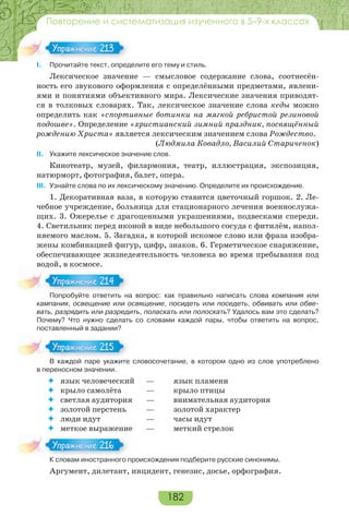 182
Повторение и систематизация изученного в 5–9-х классах
І. Прочитайте текст, определите его тему и стиль.
Лексическое значение — смысловое содержание слова, соотнесён-
ность его звукового оформления с определёнными предметами, явлени-
ями и понятиями объективного мира. Лексические значения приводят-
ся в толковых словарях. Так, лексическое значение слова кеды можно
определить как «спортивные ботинки на мягкой ребристой резиновой
подошве». Определение «христианский зимний праздник, посвящённый
рождению Христа» является лексическим значением слова Рождество.
(Людмила Ковадло, Василий Стариченок)
ІІ. Укажите лексическое значение слов.
Кинотеатр, музей, филармония, театр, иллюстрация, экспозиция,
натюрморт, фотография, балет, опера.
ІІІ. Узнайте слова по их лексическому значению. Определите их происхождение.
1. Декоративная ваза, в которую ставится цветочный горшок. 2. Ле-
чебное учреждение, больница для стационарного лечения военнослужа-
щих. 3. Ожерелье с драгоценными украшениями, подвесками спереди.
4. Светильник перед иконой в виде небольшого сосуда с фитилём, напол-
няемого маслом. 5. Загадка, в которой искомое слово или фраза изобра-
жены комбинацией фигур, цифр, знаков. 6. Герметическое снаряжение,
обеспечивающее жизнедеятельность человека во время пребывания под
водой, в космосе.
Попробуйте ответить на вопрос: как правильно написать слова компания или
кампания, освещение или освящение, посидеть или поседеть, обвивать или обве-
вать, разрядить или разредить, поласкать или полоскать? Удалось вам это сделать?
Почему? Что нужно сделать со словами каждой пары, чтобы ответить на вопрос,
поставленный в задании?
В каждой паре укажите словосочетание, в котором одно из слов употреблено
в переносном значении.
 язык человеческий — язык пламени
 крыло самолёта — крыло птицы
 светлая аудитория — внимательная аудитория
 золотой перстень — золотой характер
 люди идут — часы идут
 меткое выражение — меткий стрелок
К словам иностранного происхождения подберите русские синонимы.
Аргумент, дилетант, инцидент, генезис, досье, орфография.
Упражнение 213Упражнение 213
По роб й е о е а
Упражнение 214Упражнение 214
В а ой аре а е
Упражнение 215Упражнение 215
К с о а ос ра о о
Упражнение 216Упражнение 216
 