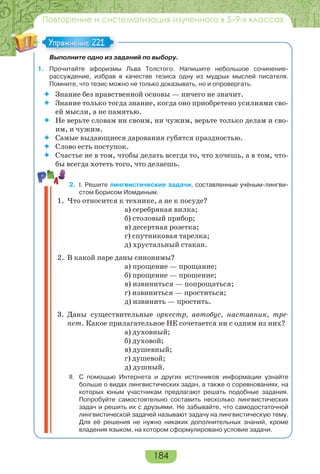 184
Повторение и систематизация изученного в 5–9-х классах
Выполните одно из заданий по выбору.
1. Прочитайте афоризмы Льва Толстого. Напишите небольшое сочинение-
рассуждение, избрав в качестве тезиса одну из мудрых мыслей писателя.
Помните, что тезис можно не только доказывать, но и опровергать.
 Знание без нравственной основы — ничего не значит.
 Знание только тогда знание, когда оно приобретено усилиями сво-
ей мысли, а не памятью.
 Не верьте словам ни своим, ни чужим, верьте только делам и сво-
им, и чужим.
 Самые выдающиеся дарования губятся праздностью.
 Слово есть поступок.
 Счастье не в том, чтобы делать всегда то, что хочешь, а в том, что-
бы всегда хотеть того, что делаешь.
2. I. Решите лингвистические задачи, составленные учёным-лингви-
стом Борисом Иомдиным.
1. Что относится к технике, а не к посуде?
а) серебряная вилка;
б) столовый прибор;
в) десертная розетка;
г) спутниковая тарелка;
д) хрустальный стакан.
2. В какой паре даны синонимы?
а) прощение — прощание;
б) прощение — прошение;
в) извиниться — попрощаться;
г) извиниться — проститься;
д) извинить — простить.
3. Даны существительные оркестр, автобус, наставник, тре-
пет. Какое прилагательное НЕ сочетается ни с одним из них?
а) духовный;
б) духовой;
в) душевный;
г) душевой;
д) душный.
II. С помощью Интернета и других источников информации узнайте
больше о видах лингвистических задач, а также о соревнованиях, на
которых юным участникам предлагают решать подобные задания.
Попробуйте самостоятельно составить несколько лингвистических
задач и решить их с друзьями. Не забывайте, что самодостаточной
лингвистической задачей называют задачу на лингвистическую тему.
Для её решения не нужно никаких дополнительных знаний, кроме
владения языком, на котором сформулировано условие задачи.
Упражнение 221Упражнение 221
 
