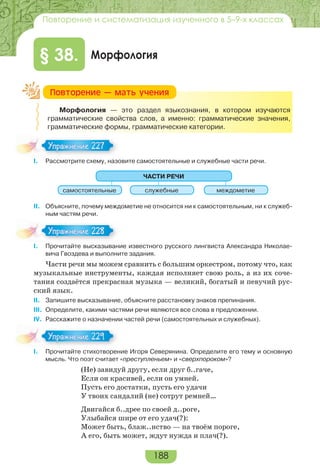 188
Повторение и систематизация изученного в 5–9-х классах
Морфология§ 38.
Морфология — это раздел языкознания, в котором изучаются
грамматические свойства слов, а именно: грамматические значения,
грамматические формы, грамматические категории.
I. Рассмотрите схему, назовите самостоятельные и служебные части речи.
ЧАСТИ РЕЧИ
самостоятельные служебные междометие
II. Объясните, почему междометие не относится ни к самостоятельным, ни к служеб-
ным частям речи.
I. Прочитайте высказывание известного русского лингвиста Александра Николае-
вича Гвоздева и выполните задания.
Части речи мы можем сравнить с большим оркестром, потому что, как
музыкальные инструменты, каждая исполняет свою роль, а из их соче-
тания создаётся прекрасная музыка — великий, богатый и певучий рус-
ский язык.
II. Запишите высказывание, объясните расстановку знаков препинания.
III. Определите, какими частями речи являются все слова в предложении.
IV. Расскажите о назначении частей речи (самостоятельных и служебных).
I. Прочитайте стихотворение Игоря Северянина. Определите его тему и основную
мысль. Что поэт считает «преступленьем» и «сверхпороком»?
(Не) завидуй другу, если друг б..гаче,
Если он красивей, если он умней.
Пусть его достатки, пусть его удачи
У твоих сандалий (не) сотрут ремней…
Двигайся б..дрее по своей д..роге,
Улыбайся шире от его удач(?):
Может быть, блаж..нство — на твоём пороге,
А его, быть может, ждут нужда и плач(?).
Ïîâòîðåíèå — ìàòü ó÷åíèÿ
Упражнение 227Упражнение 227
Упражнение 228Упражнение 228
Упражнение 229Упражнение 229
 