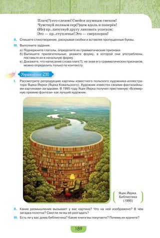 189
Плач(?) его слезою! Смейся шумным смехом!
Чувствуй полным сер(?)цем вдоль и поперёк!
(Не) пр..пятствуй другу ликовать успехом:
Это — пр..ступленье! Это — сверхпорок!
II. Спишите стихотворение, раскрывая скобки и вставляя пропущенные буквы.
III. Выполните задания.
а) Подчеркните глаголы, определите их грамматические признаки.
б) Выпишите прилагательные, укажите форму, в которой они употреблены,
поставьте их в начальную форму.
в) Докажите, что написание слова плач(?), не зная его грамматических признаков,
можно определить только по контексту.
I. Рассмотрите репродукцию картины известного польского художника-иллюстра-
тора Яцека Йерки (Яцека Ковальского). Художник известен своими фантазийны-
ми картинами-загадками. В 1995 году Яцек Йерка получил престижную «Всемир-
ную премию фэнтези» как лучший художник.
Яцек Йерка.
Библиотека
(1995)
II. Какие размышления вызывает у вас картина? Что на ней изображено? В чём
загадка полотна? Смогли ли вы её разгадать?
III. Есть ли у вас дома библиотека? Какие книги вы покупаете? Почему их храните?
I Расс о р е ре ро
Упражнение 230Упражнение 230
 