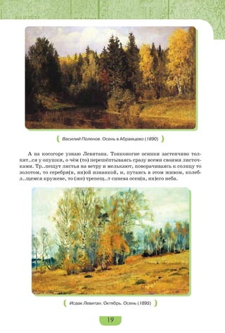 19
Василий Поленов. Осень в Абрамцево (1890)
А на косогоре узнаю Левитана. Тонконогие осинки застенчиво тол-
пят..ся у опушки, о чём (то) перешёптываясь сразу всеми своими листоч-
ками. Тр..пещут листья на ветру и мелькают, поворачиваясь к солнцу то
золотом, то серебря(н, нн)ой изнанкой, и, путаясь в этом живом, колеб-
л..щемся кружеве, то (же) трепещ..т синева осен(н, нн)его неба.
Исаак Левитан. Октябрь. Осень (1895)
 