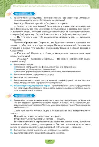 190
Повторение и систематизация изученного в 5–9-х классах
I. Прочитайте миниатюру Надеи Ясминской из книги «Все краски мира». Определи-
те основную мысль текста. Согласны ли вы с автором?
Однажды Человек пришёл к Создателю и спросил:
— Зачем ты дал мне разум? Ведь теперь я знаю, как несправедлив
мир. Я понимаю, что есть множество мест, которые я никогда (не) увижу.
Множество людей, которых никогда (не) встречу. И множество жизней,
которые (не) проживу. Ведь мой век так мал, я (не) смогу всего успеть!
— Ну что же, я дам тебе возможность испытать всё, — отозвался
Создатель.
Человек обрадовался. Он решил, что будет жить вечно и останется мо-
лодым, чтобы узнать все краски мира. Но годы взяли своё. Человек со-
старился и понял, что чуда (не) произошло. Тогда он с обидой воззвал к
Создателю:
— Как же так? Неужели ты обманул меня, сказав, что дашь мне шанс
познать весь мир?
— Обманул? — удивился Создатель. — Но разве я (не) положил рядом
с тобой книгу?
II. Выпишите из текста:
а) глаголы в неопределённой форме, укажите их вид и спряжение;
б) глаголы с не, объясните их правописание;
в) глаголы в форме будущего времени; объясните, как они образованы.
III. Выпишите наречия, определите их разряд.
IV. Укажите в тексте частицы.
V. Выпишите из текста слово, которое является особой формой глагола. Укажите,
какой. Определите его морфологические признаки.
VI. Рекомендуется для работы в парах. Перечитайте текст молча. Определите его
тип и структуру. Распределите роли, а затем выразительно прочитайте его вместе
с соседом/соседкой по парте.
I. Прочитайте отрывок из книги известного литературоведа Мариэтты Чудаковой
«Не для взрослых. Время читать! Полка первая». Согласны ли вы с законами, вы-
веденными литературоведом? Есть ли у вас свои законы чтения? Какие книги вы
любите читать?
…есть три закона чтения, и два с половиной из них выведены мною
лично.
Первый: нет книг, которые читать — рано.
Второй: есть книги, которые читать — поздно.
И третий: именно в отрочестве надо составить список книг, которые в
жизни надо обязательно успеть прочесть. Составить — и после этого отка-
заться от чтения всякой чепухи, которой сейчас везде — навалом.
II. Выпишите из текста числительные, определите их разряд.
III. Сделайте морфологический разбор выделенных слов.
I Про ай е а юр Н
Упражнение 231Упражнение 231
Упражнение 232Упражнение 232
 