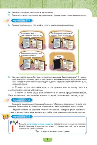 191
IV. Выпишите наречия, определите их значение.
V. Выпишите существительные, которые имеют форму только единственного числа.
I. Рассмотрите рисунки, прочитайте текст и назовите главных героев.
Всё кончено, книга.
Ты устаревшая технология.
Всего немного огня — и ты
исчезнешь навеки! клац
Твой большой, неуклюжий
формат более неуместен.
II. Как вы думаете, могли бы подружиться электронная и бумажная книги? С товари-
щем по парте составьте диалог электронной и бумажной книги. Будьте вежливы-
ми и толерантными по отношению друг к другу. Первыми репликами могут быть,
например, такие:
— Привет, я так рада тебя видеть, ты пришла мне на смену, как я в
своё время рукописным книгам.
— Привет, я тоже рада познакомиться со своей предшественницей.
Но мне кажется, что ты не исчезнешь с моим появлением, потому что…
Запишите высказывание Максима Горького, объясните расстановку знаков пре-
пинания. Определите, к какой части речи относится каждое слово в предложении.
Нужно читать и уважать только те книги, которые учат понимать
смыслжизни,пониматьжеланиялюдейиистинныемотивыихпоступков.
Решите лингвистическую задачу, составленную учёным-филологом
Ильёй Иткиным. Какое из этих слов, с грамматической точки зрения,
отличается от остальных?
Брать, врать, гнать, дать, трать.
Упражнение 233Упражнение 233
За е с аз а е
Упражнение 234Упражнение 234
Упражнение 235Упражнение 235
 