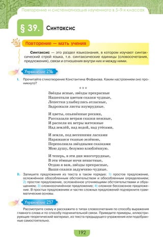 192
Повторение и систематизация изученного в 5–9-х классах
Синтаксис§ 39.
Синтаксис — это раздел языкознания, в котором изучают синтак-
сический строй языка, т.е. синтаксические единицы (словосочетания,
предложения), связи и отношения внутри них и между ними.
I. Прочитайте стихотворение Константина Фофанова. Каким настроением оно про-
никнуто?
* * *
Звёзды ясные, звёзды прекрасные
Нашептали цветам сказки чудные,
Лепестки улыбнулись атласные,
Задрожали листы изумрудные.
И цветы, опьянённые росами,
Рассказали ветрам сказки нежные,
И распели их ветры мятежные
Над землёй, над водой, над утёсами.
И земля, под весенними ласками
Наряжаяся тканью зелёною,
Переполнила звёздными сказками
Мою душу, безумно влюблённую.
И теперь, в эти дни многотрудные,
В эти тёмные ночи ненастные,
Отдаю я вам, звёзды прекрасные,
Ваши сказки задумчиво-чудные.
II. Запишите предложения из текста в таком порядке: 1) простое предложение,
осложнённое обособленным обстоятельством и обособленным определением;
2) простое предложение, осложнённое уточняющими обстоятельствами и обра-
щением; 3) сложносочинённое предложение; 4) сложное бессоюзное предложе-
ние. В простых предложениях и частях сложных предложений подчеркните грам-
матические основы.
Рассмотрите схему и расскажите о типах словосочетания по способу выражения
главного слова и по способу подчинительной связи. Приведите примеры, иллюстри-
рующие теоретический материал, из текста предыдущего упражнения или подобран-
ные самостоятельно.
Ïîâòîðåíèå — ìàòü ó÷åíèÿ
Упражнение 236Упражнение 236
Расс о р е с е ра
Упражнение 237Упражнение 237
 