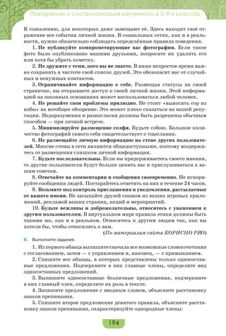 194
Повторение и систематизация изученного в 5–9-х классах
К сожалению, для некоторых даже замещают её. Здесь находят своё от-
ражение все события личной жизни. В социальных сетях, как и в реаль-
ности, нужно обязательно соблюдать определённые правила поведения.
1. Не публикуйте компрометирующие вас фотографии. Если такое
фото было опубликовано вашими друзьями, попросите их удалить его
или хотя бы убрать пометку.
2. Не дружите с теми, кого вы не знаете. В наше непростое время важ-
но сохранять в чистоте свой список друзей. Это обезопасит вас от случай-
ных и ненужных контактов.
3. Ограничивайте информацию о себе. Размещая статусы на своей
страничке, вы открываете доступ к своей личной жизни. Этой информа-
цией на законных основаниях может воспользоваться любой человек.
4. Не решайте свои проблемы прилюдно. Не стоит «выносить сор из
избы» на всеобщее обозрение. Это может плохо сказаться на вашей репу-
тации. Недоразумения и разногласия должны быть разрешены обычным
способом — при личной встрече.
5. Минимизируйте размещение селфи. Будьте собою. Большое коли-
чество фотографий самого себя свидетельствует о тщеславии.
6. Не размещайте личную информацию на стене других пользовате-
лей. Многие стены в сети являются общедоступными, поэтому воздержи-
тесь от размещения слишком личной информации.
7. Будьте последовательны. Если вы придерживаетесь своего мнения,
то другие пользователи будут больше ценить вас и прислушиваться к ва-
шим советам.
8. Отвечайте на комментарии и сообщения своевременно. Не игнори-
руйте сообщения людей. Постарайтесь ответить на них в течение 24 часов.
9. Возьмите под контроль приглашения и уведомления, рассылаемые
от вашего имени. Не засыпайте друзей спамом из ваших игровых прило-
жений, рекламой ваших страниц, акций и мероприятий.
10. Будьте вежливы и доброжелательны, относитесь с уважением к
другим пользователям. В виртуальном мире правила этики должны быть
такими же, как и в реальном. Относитесь к другим людям так, как вы
хотели бы, чтобы относились к вам.
(По материалам сайта КОРИСНО PRO)
II. Выполните задания.
1. Из первого абзаца выпишите сначала все возможные словосочетания
с согласованием, затем — с управлением и, наконец, — с примыканием.
2. Спишите все абзацы, в которых представлены только односостав-
ные предложения. Подчеркните в них главные члены, определите вид
односоставных предложений.
3. Выпишите односоставные безличные предложения, подчеркните
в них главный член, определите их роль в тексте.
4. Запишите предложение с вводным словом, объясните расстановку
знаков препинания.
5. Спишите второе предложение девятого правила, объясните расста-
новку знаков препинания, охарактеризуйте однородные члены:
 