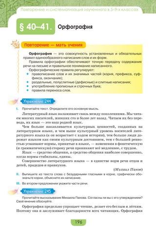 196
Повторение и систематизация изученного в 5–9-х классах
Орфография§ 40–41.
Орфография — это совокупность установленных и обязательных
правил единообразного написания слов и их форм.
Правила орфографии обеспечивают точную передачу содержания
речи на письме и правильное понимание написанного.
Орфографические правила регулируют:
 правописание слов и их значимых частей (корня, префикса, суф-
фикса, окончания);
 раздельные, полуслитные (дефисные) и слитные написания;
 употребление прописных и строчных букв;
 правила переноса слов.
I. Прочитайте текст. Определите его основную мысль.
Литературный язык налаживает связь между поколениями. Мы чита-
ем многих писателей, живших сто и более лет назад. Читаем их без пере-
вода, их язык — это наш родной язык.
Чем больше накапливается культурных ценностей, созданных на
литературном языке, и чем выше культурный уровень носителей лите-
ратурного языка (а он возрастает с ходом истории), тем больше люди до-
рожат языком как своим культурным достоянием, тем с большей ревно-
стью усваивают нормы, принятые в языке, — изменения в фонетическую
(и грамматическую) сторону речи проникают всё медленнее, с трудом.
Язык — средство общения, а средство общения наиболее совершенно,
когда нормы стабильны, едины.
Совершенство литературного языка — в единстве норм речи отцов и
детей, прадедов и правнуков.
(Михаил Панов)
ІІ. Выпишите из текста слова с безударными гласными в корне, графически обо-
значьте корни, объясните их написание.
ІІІ. Во втором предложении укажите части речи.
Прочитайте высказывание Михаила Панова. Согласны ли вы с его утверждением?
Своё мнение обоснуйте.
Орфография предельно упрощает чтение, делает его беглым и лёгким.
Поэтому она и заслуживает благодарности всех читающих. Орфография
Ïîâòîðåíèå — ìàòü ó÷åíèÿ
Упражнение 244Упражнение 244
Про ай е с аз а
Упражнение 245Упражнение 245
 