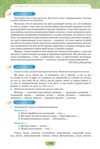 198
Повторение и систематизация изученного в 5–9-х классах
Прочитайте текст и озаглавьте его. Выпишите слова с чередующимися гласными
в корнях. Объясните их написание.
Полагаю, что-то повлияло на мой душевный состав, но я не свободен
от тяги к морю: стоит мне на какой-нибудь блестящей картинке начать
рассматривать наклонившийся в волнах кораблик, стоит мне увидеть ка-
кую-нибудь пузатую касающуюся берега лодочку, стоит замедлить шаги,
задержаться посередине ближайшего к заливу мостика, заглянуть с него
туда, где гранитное остриё снимает верхние слои воды, рассекает водорос-
ли, как я припоминаю то же чувство — кажется, что мост вместе со мной
плывёт по течению. Стоит мне только представить, предположить всё это,
как поднимается во мне нечто сродни сквозняку в сторону взморья, каса-
ется самых ранимых сторон моей души. Сжимает сердце.
Правда, в юном возрасте мне привелось немного поплавать, а два или
три раза я даже попадал на море в серьёзные переплёты. Но мне даже не-
ловко вспоминать о них, о переплётах этих, в присутствии некоторых
моих близких родственников — сильных, загорелых моих ровесников.
(По Олегу Базунову)
I. Спишите слова, вставляя пропущенные буквы. Объясните написание этих слов.
Ж..лудь, ш..в, брош..ра, ч..вствовать, ож..г (руки), ч..до, ц..рк,
ж..лтый, ш..ссе, ц..фра, уч..ствовать, ж..вописный, ц..плёнок, ш..колад,
ш..пот,ц..нга,чащ..ба,ж..лоб,ц..ркуль,крыж..вник,ц..новка,параш..т,
ц..ган, ж..знерадостный, подош..л, щ..дить, ч..ща, подж..г (дом), подж..г
(дома), ч..стокол, ш..рох, ц..тата, ш..л.
ІІ. Объясните различие в написании данных ниже слов.
Бечёвка — алычовка (настойка); дешёвка — грушовка; дешёвый —
ковшовый; лишён — смешон; лучом — печём; печёнка — собачонка;
трещотка — щётка; этажом — стражем; причём — ключом.
I. Распределите слова по следующим рубрикам.
Пишется ъ:
1. После префикса на согласный — съел, …
2. На стыке частей сложного слова — двухъярусный, …
3. В заимствованных словах — адъютант, …
Пишется ь:
1. Внутри корня — вьюга, …
2. Перед окончанием — лью, …
Съезд, ладья, въехать, сэкономить, подснежник, подьячий, подъ-
езд, келья, трёхъярусный, скамья, семья, фельдъегерь, судьи, жильё,
Про ай е е с оза
Упражнение 251Упражнение 251
Упражнение 252Упражнение 252
Упражнение 253Упражнение 253
 