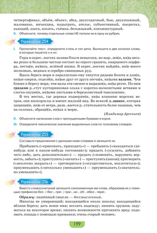 199
четвертьфинал, объём, объект, обед, двухгодичный, бью, двухэтажный,
жалованье, инъекция, подыграть, ателье, субъективный, пьедестал,
пьющий, пьеса, изъять, съёмка, безъязыкий, конъюнктурный.
ІІ. Объясните, почему отдельные слова НЕ попали ни в одну из рубрик.
І. Прочитайте текст, определите стиль и тип речи. Выпишите в две колонки слова,
в которых пишется н и нн.
Горы в окрес..ностях залива Ольги невысоки, но выр..же(н, нн)ы весь-
ма резко и большею частью состоят из серого гранита, кварцевого порфи-
ра, песча(н, нн)ика, зелёной яшмы. В окрес..ностях найде(н, нн)о много
железных, медных и серебро-свинцовых руд.
Вдоль берега моря и параллельно ему тянутся рядами болота и дли(н,
нн)ые озерки, отделё(н, нн)ые друг от друга песча(н, нн)ыми валами. Чем
ближе к берегу моря, тем валы эти свежее и выраже(н, нн)ы резче. По ним
грядами р..стут кустарниковая ольха с коротко-волосистыми ветвями и
слегка опуше(н, нн)ыми листьями и березолистный таволожник.
В тех местах, где деревья подверже(н, нн)ы влиянию морских ве-
тров, они низкорослы и имеют жалкий вид. Во всякой л..щинке, которая
защище(н, нн)а от ветра, разв..вается р..стительность более пышная, чем
на склонах, обращё(н, нн)ых к морю.
(Владимир Арсеньев)
ІІ. Объясните написание слов с пропущенными буквами в корне.
ІІІ. Определите лексическое значение выделенных слов по толковому словарю.
Составьте предложения с данными ниже словами и запишите их.
Прибывать («приезжать, приходить») — пребывать («находиться где-
нибудь или в каком-нибудь состоянии»); придать («усилить, добавить
чего-либо, дать дополнительно») — предать («изменить, нарушить вер-
ность, забыть»); приступить («начать») — преступить (закон); притворить
(«неплотно закрыть») — претвориться («осуществиться, воплотиться»);
приуменьшить («несколько уменьшить») — преуменьшить («значитель-
но уменьшить»).
Вместо словосочетаний запишите синонимичные им слова, образовав их с помо-
щью префиксов без- / бес-, пре- / при-, на-, об-, обез-, пере-.
Образец: лишённый смысла — бессмысленный.
Никогда не умирающий; находящийся около школы; находящийся
вблизи берега; дать новое имя; вселить надежду; лишить оружия; заду-
маться на некоторое время; лишить возможности причинять вред; подо-
звать лошадь с помощью приманки; очень старый человек.
Упражнение 254Упражнение 254
Сос а е ре о е
Упражнение 255Упражнение 255
В ес о с о осо е а й
Упражнение 256Упражнение 256
 