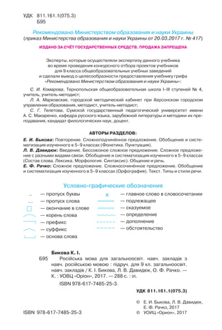 АВТОРЫ РАЗДЕЛОВ:
Е. И. Быкова: Повторение. Сложноподчинённое предложение. Обобщение и систе-
матизация изученного в 5–9 классах (Фонетика. Пунктуация).
Л. В. Давидюк: Введение. Бессоюзное сложное предложение. Сложное предложе-
ние с разными видами связи. Обобщение и систематизация изученного в 5–9 классах
(Состав слова. Лексика. Морфология. Синтаксис). Общение и речь.
Е. Ф. Рачко: Сложное предложение. Сложносочинённое предложение. Обобщение
и систематизация изученного в 5–9 классах (Орфография). Текст. Типы и стили речи.
.. — пропуск буквы
… — пропуск слова
— окончание в слове
— корень слова
— префикс
— суффикс
— основа слова
X — главное слово в словосочетании
— подлежащее
— сказуемое
— определение
— дополнение
— обстоятельство
Условно графические обозначения
© Е. И. Быкова, Л. В. Давидюк,
Е. Ф. Рачко, 2017
© УОИЦ «Орион», 2017ISBN 978-617-7485-25-3
УДК 811.161.1(075.3)
Б95
Рекомендовано Министерством образования и науки Украины
(приказ Министерства образования и науки Украины от 20.03.2017 г. № 417)
ИЗДАНО ЗА СЧЁТ ГОСУДАРСТВЕННЫХ СРЕДСТВ. ПРОДАЖА ЗАПРЕЩЕНА
Эксперты, которые осуществляли экспертизу данного учебника
во время проведения конкурсного отбора проектов учебников
для 9 класса общеобразовательных учебных заведений
и сделали вывод о целесообразности предоставления учебнику грифа
«Рекомендовано Министерством образования и науки Украины»:
С. И. Комарова, Тернопольская общеобразовательная школа І–ІІІ ступеней № 4,
учитель, учитель-методист;
Л. А. Марковская, городской методический кабинет при Херсонском городском
управлении образования, методист, учитель-методист;
С. Г. Телетова, Сумской государственный педагогический университет имени
А. С. Макаренко, кафедра русского языка, зарубежной литературы и методики их пре-
подавания, кандидат филологических наук, доцент.
Бикова К. І.
Б95 Російська мова для загальноосвіт. навч. закладів з
навч. російською мовою : підруч. для 9 кл. загальноосвіт.
навч. закладів / К. І. Бикова, Л. В. Давидюк, О. Ф. Рачко. —
К. : УОВЦ «Оріон», 2017. — 288 с. : іл.
ISBN 978-617-7485-25-3.
УДК 811.161.1(075.3)
 