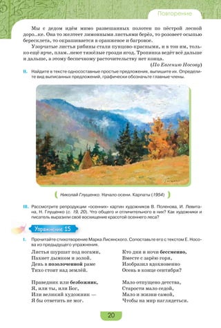 20
Повторение
Мы с дедом идём мимо развешанных полотен по пёстрой лесной
доро..ке. Она то желтеет лимонными листьями берёз, то розовеет осыпью
бересклета, то окрашивается в оранжевое и багровое.
Узорчатые листья рябины стали пунцово-красными, и в тон им, толь-
ко ещё ярче, плам..неют тяжёлые грозди ягод. Тропинка ведёт всё дальше
и дальше, а этому беспечному расточительству нет конца.
(По Евгению Носову)
II. Найдите в тексте односоставные простые предложения, выпишите их. Определи-
те вид выписанных предложений, графически обозначьте главные члены.
Николай Глущенко. Начало осени. Карпаты (1954)
III. Рассмотрите репродукции «осенних» картин художников В. Поленова, И. Левита-
на, Н. Глущенко (с. 19, 20). Что общего и отличительного в них? Как художники и
писатель выразили своё восхищение красотой осеннего леса?
I. Прочитайте стихотворение Марка Лисянского. Сопоставьте его с текстом Е. Носо-
ва из предыдущего упражнения.
Листья шуршат под ногами,
Пахнет дымком и золой.
День в позолоченной раме
Тихо стоит над землёй.
Праведник или безбожник,
Я, или ты, или Бог,
Или великий художник —
Я бы ответить не мог.
Кто дни и ночи бессменно,
Вместе с зарёю горя,
Изобразил вдохновенно
Осень в конце сентября?
Мало отпущено детства,
Старости мало седой,
Мало и жизни самой,
Чтобы на мир наглядеться.
Упражнение 15Упражнение 15
 