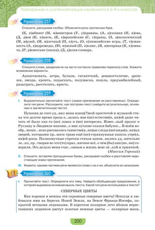 200
Повторение и систематизация изученного в 5–9-х классах
Спишите, раскрывая скобки. Объясните роль прописных букв.
(К, к)абинет (М, м)инистров (У, у)краины, (А, а)скания (Н, н)ова,
(Д, д)ом (К, к)ниги, (Е, е)вропейские (С, с)траны, (З, з)оологический
(М, м)узей, (М, м)лечный (П, п)уть, (О, о)лимпийские игры, (Т, т)уман-
ность (А, а)ндромеды, (Ю, ю)жный (П, п)олюс, (Я, я)нтарная (К, к)омна-
та, (Р, р)енессанс (эпоха), (Д, д)алев словарь.
Спишите слова, разделив их на части согласно правилам переноса слов. Укажите
возможные варианты.
Аппассионата, астра, бульон, гигантский, девяностолетие, дрож-
жи, звезда, кроить, подыскать, полумаска, пошла, предъюбилейный,
разыграть, расстелить, ярость.
I. Выразительно прочитайте текст (знаки препинания не расставлены). Опреде-
лите тип речи. Расскажите, как построен текст (найдите вступительную, основ-
ную и заключительную части).
Пушкин до того уд..вил меня изящ(?)ной простотой и музыкой сти-
ха что долгое время проза к..залась мне (не) естестве(н, нн)ой даже чи-
тать её было как-то (не) ловко и (не) интересно. Извес..ный пролог к
Руслану и Людмиле напомн..л мне лучшие сказки бабушк… В моём во-
обр..жени.. ясно рисовались таинстве(н, нн)ые следы (не) вида(н, нн)ых
зверей, которыми пр..мята трава ещё (не) стряхнувшая капель утре(н,
нн)ей росы. Полнозвучные строчки стихов запом..нались уд..вительно
ле..ко, пр..творяя во что (то) праз..ничное всё, о чём (бы) они (не, ни) го-
ворили. Это делало меня счас..ливым а жизнь мою лё..кой и приятной.
(Максим Горький)
ІІ. Спишите, вставляя пропущенные буквы, раскрывая скобки и расставляя недо-
стающие знаки препинания.
ІІІ. Укажите, какими частями речи являются слова с не и ни, объясните их написание.
I. Прочитайте текст. Определите его тему. Найдите обобщающее предложение, в
котором выражена основная мысль текста. Какой тип речи использован в тексте?
СЕВЕРНЫЕ ЦВЕТЫ
Как хороши и нежны эти скромные северные цветы! Некогда я лю-
бовался ими на берегах Новой Земли, на Земле Франца-Иосифа, по-
крытой вечными ледниками. В короткое полярное лето вблизи нерас-
таявших ледников цветут золотые нежные цветы — полярные маки,
С е рас р а с о
Упражнение 257Упражнение 257
С е с о а раз е
Упражнение 258Упражнение 258
I
Упражнение 259Упражнение 259
Упражнение 260Упражнение 260
 