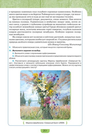 201
в трещинах каменных скал голубеют скромные камнеломки. Особенно
много цветов видел я на берегах Таймырского озера в тундре, где неког-
да мы проводили лето и куда до нас ещё не заглядывал человек.
Цветов в полярной тундре, разумеется, очень немного. Они ютятся
на южных склонах. Удивительно и необычно: вокруг зима, почти ле-
жат снега, а рядом с глубокими сугробами на мохнатых стебельках ве-
тер колеблет нежнейшие живые цветы! Среди обломков камней цветут
полярные маки, золотыми венками горит сиверсия, голубым пышным
ковром расстилаются полярные незабудки. Особенно хороши поляр-
ные незабудки.
На севере совсем нет колючих и жёстких растений, покрытых пыш-
ными цветами, которыми изобилует жаркий юг. Скудная растительная
природа далёкого севера удивительно нежна и приятна.
(По Ивану Соколову-Микитову)
II. Объясните правописание слов, которые пишутся с прописной буквы.
III. Выполните задание на выбор.
А. Выпишите слова с изученными орфограммами.
Б. Объясните расстановку знаков препинания в предложениях предпоследнего
абзаца.
В. Рассмотрите репродукцию картины Марины Щербининой «Северный бу-
кет». Составьте и запишите небольшое описание этого букета. Подчеркните в
своём описании слова с соответствующими орфограммами. Можно ли эту картину
считать иллюстрацией к тексту?
Марина Щербинина. Северный букет (2009)
 