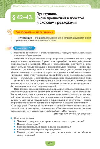 202
Повторение и систематизация изученного в 5–9-х классах
Пунктуация.
Знаки препинания в простом
и сложном предложении
§ 42–43.
Пунктуация — это раздел языкознания, в котором изучаются знаки
препинания и их использование в речи.
I. Прочитайте данный текст и ответьте на вопросы, обоснуйте правильность ваших
ответов, подобрав примеры.
Записанные на бумаге слова могут выразить далеко не всё, что содер-
жится в живой человеческой речи, что передаётся интонацией, темпом
речи, жестами и мимикой. Однако в распоряжении пишущего и чита-
ющего есть не только слова, но и дополнительные средства — знаки пре-
пинания. При помощи знаков препинания пишущий выражает опреде-
лённые значения и оттенки, которые вкладывает в своё высказывание.
Читающий, видя пунктуационные знаки (сам термин произошёл от слова
точка — «пунктум»), воспринимает на их основе смысл письменной речи.
А так как все пишущие выступают в роли читающих и, наоборот, все
читающие — в роли пишущих, то значения знаков препинания должны
быть едиными для всех грамотных людей.
При помощи знаков препинания записанное слово воспринимается и
мысленно произносится читающим не одним, а несколькими способами.
Таким образом, знаки препинания дают возможность сказать в письмен-
ной речи гораздо больше, чем можно записать буквами. Они помогают
выразить различные смыслы слов и окрашивающие их чувства. Правила
же расстановки знаков препинания изучаются в разделе языкознания —
«Пунктуация». Главное её назначение — способствовать пониманию чи-
тателем текста, его структуры и смысла. «Пунктуация» связана с такими
разделами науки о языке, как «Орфография», «Синтаксис».
(Из справочника по пунктуации)
II. Ответьте на вопросы:
 Что нового вы узнали из прочитанного текста о пунктуации?
 Каково её значение?
 С какими разделами науки о языке она связана?
 Как образовался термин «пунктуация»?
 Можем ли мы сказать, что пунктуация служит целям общения
между людьми?
Ïîâòîðåíèå — ìàòü ó÷åíèÿ
Упражнение 261Упражнение 261
 