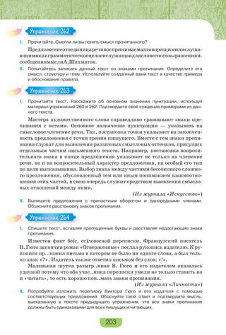 203
I. Прочитайте. Смогли ли вы понять смысл прочитанного?
Предложениеэтоединицаречивоспринимаемаяговорящимилислуша-
ющимикакграмматическоецелоеислужащаядлясловесноговыраженияи-
сообщениямыслиА.Шахматов.
II. Попытайтесь записать данный текст со знаками препинания. Определите его
смысл, структуру и тему. Используйте созданный вами текст в качестве примера
и обоснования правила.
I. Прочитайте текст. Расскажите об основном значении пунктуации, используя
материал упражнений 260 и 262. Подтвердите своё суждение примерами из дан-
ного текста.
Мастера художественного слова справедливо сравнивают знаки пре-
пинания с нотами. Основное назначение пунктуации — указывать на
смысловое членение речи. Так, постановка точки указывает на закончен-
ность предложения с точки зрения пишущего. Вместе с тем знаки препи-
нания служат для выявления различных смысловых оттенков, присущих
отдельным частям письменного текста. Например, постановка вопроси-
тельного знака в конце предложения указывает не только на членение
речи, но и на вопросительный характер предложения, на особый его тип
по цели высказывания. Выбор знака между частями бессоюзного сложно-
го предложения, обусловленный тем или иным пониманием взаимоотно-
шения этих частей, в свою очередь служит средством выявления смысло-
вых отношений между ними.
(Из журнала «Искусство»)
II. Выпишите предложения с причастным оборотом и однородными членами.
Объясните расстановку знаков препинания.
I. Спишите текст, вставляя пропущенные буквы и расставляя недостающие знаки
препинания.
Известен факт бе(с, сс)ловесной переписки. Французский писатель
В. Гюго закончив роман «Отверженные» послал рукопись издателю. К ру-
кописи пр..ложил письмо в котором не было ни одного слова, а был толь-
ко знак «?». Издатель также ответил письмом без слов: «!».
Маленькая шутка разыгр..нная В. Гюго и его издателем оказалась
удачной потому что оба учас..ника переписки умели не только ставить но
и «читать», то есть хорошо пон..мать знаки препинания.
(Из журнала «Личности»)
II. Попробуйте изложить переписку Виктора Гюго и его издателя с помощью
соответствующих предложений. Обоснуйте свой ответ и подтвердите мысль,
высказанную в тексте предыдущего упражнения, что все знаки препинания
должны быть одинаковыми для всех пишущих и читающих.
Упражнение 262Упражнение 262
Упражнение 263Упражнение 263
Упражнение 264Упражнение 264
 