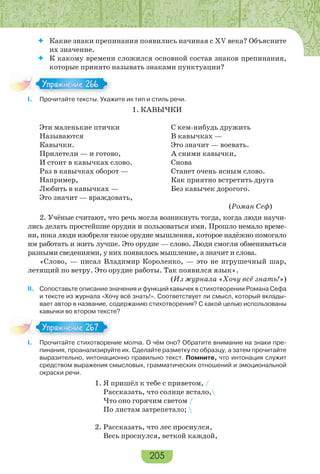 205
 Какие знаки препинания появились начиная с ХV века? Объясните
их значение.
 К какому времени сложился основной состав знаков препинания,
которые принято называть знаками пунктуации?
I. Прочитайте тексты. Укажите их тип и стиль речи.
1. КАВЫЧКИ
Эти маленькие птички
Называются
Кавычки.
Прилетели — и готово,
И стоит в кавычках слово.
Раз в кавычках оборот —
Например,
Любить в кавычках —
Это значит — враждовать,
С кем-нибудь дружить
В кавычках —
Это значит — воевать.
А сними кавычки,
Снова
Станет очень ясным слово.
Как приятно встретить друга
Без кавычек дорогого.
(Роман Сеф)
2. Учёные считают, что речь могла возникнуть тогда, когда люди научи-
лись делать простейшие орудия и пользоваться ими. Прошло немало време-
ни, пока люди изобрели такое орудие мышления, которое надёжно помогало
им работать и жить лучше. Это орудие — слово. Люди смогли обмениваться
разными сведениями, у них появилось мышление, а значит и слова.
«Слово, — писал Владимир Короленко, — это не игрушечный шар,
летящий по ветру. Это орудие работы. Так появился язык».
(Из журнала «Хочу всё знать!»)
II. Сопоставьте описание значения и функций кавычек в стихотворении Романа Сефа
и тексте из журнала «Хочу всё знать!». Соответствует ли смысл, который вклады-
вает автор в название, содержанию стихотворения? С какой целью использованы
кавычки во втором тексте?
I. Прочитайте стихотворение молча. О чём оно? Обратите внимание на знаки пре-
пинания, проанализируйте их. Сделайте разметку по образцу, а затем прочитайте
выразительно, интонационно правильно текст. Помните, что интонация служит
средством выражения смысловых, грамматических отношений и эмоциональной
окраски речи.
1. Я пришёл к тебе с приветом, /
Рассказать, что солнце встало,
Что оно горячим светом /
По листам затрепетало; 
2. Рассказать, что лес проснулся,
Весь проснулся, веткой каждой,
Упражнение 266Упражнение 266
Упражнение 267Упражнение 267
 