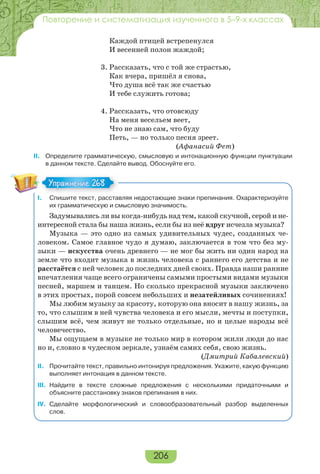 206
Повторение и систематизация изученного в 5–9-х классах
Каждой птицей встрепенулся
И весенней полон жаждой;
3. Рассказать, что с той же страстью,
Как вчера, пришёл я снова,
Что душа всё так же счастью
И тебе служить готова;
4. Рассказать, что отовсюду
На меня весельем веет,
Что не знаю сам, что буду
Петь, — но только песня зреет.
(Афанасий Фет)
II. Определите грамматическую, смысловую и интонационную функции пунктуации
в данном тексте. Сделайте вывод. Обоснуйте его.
I. Спишите текст, расставляя недостающие знаки препинания. Охарактеризуйте
их грамматическую и смысловую значимость.
Задумывались ли вы когда-нибудь над тем, какой скучной, серой и не-
интересной стала бы наша жизнь, если бы из неё вдруг исчезла музыка?
Музыка — это одно из самых удивительных чудес, созданных че-
ловеком. Самое главное чудо я думаю, заключается в том что без му-
зыки — искусства очень древнего — не мог бы жить ни один народ на
земле что входит музыка в жизнь человека с раннего его детства и не
расстаётся с ней человек до последних дней своих. Правда наши ранние
впечатления чаще всего ограничены самыми простыми видами музыки
песней, маршем и танцем. Но сколько прекрасной музыки заключено
в этих простых, порой совсем небольших и незатейливых сочинениях!
Мы любим музыку за красоту, которую она вносит в нашу жизнь, за
то, что слышим в ней чувства человека и его мысли, мечты и поступки,
слышим всё, чем живут не только отдельные, но и целые народы всё
человечество.
Мы ощущаем в музыке не только мир в котором жили люди до нас
но и, словно в чудесном зеркале, узнаём самих себя, свою жизнь.
(Дмитрий Кабалевский)
II. Прочитайте текст, правильно интонируя предложения. Укажите, какую функцию
выполняет интонация в данном тексте.
III. Найдите в тексте сложные предложения с несколькими придаточными и
объясните расстановку знаков препинания в них.
IV. Сделайте морфологический и словообразовательный разбор выделенных
слов.
Упражнение 268Упражнение 268
 