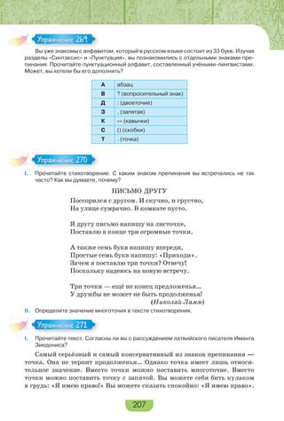 207
Вы уже знакомы с алфавитом, который в русском языке состоит из 33 букв. Изучая
разделы «Синтаксис» и «Пунктуация», вы познакомились с отдельными знаками пре-
пинания. Прочитайте пунктуационный алфавит, составленный учёными-лингвистами.
Может, вы хотели бы его дополнить?
А абзац
В ? (вопросительный знак)
Д : (двоеточие)
З , (запятая)
К «» (кавычки)
С () (скобки)
Т . (точка)
I. Прочитайте стихотворение. С каким знаком препинания вы встречались не так
часто? Как вы думаете, почему?
ПИСЬМО ДРУГУ
Поссорился с другом. И скучно, и грустно,
На улице сумрачно. В комнате пусто.
Я другу письмо напишу на листочке,
Поставлю в конце три огромные точки.
А также семь букв напишу впереди,
Простые семь букв напишу: «Приходи».
Зачем я поставлю три точки? Отвечу!
Поскольку надеюсь на новую встречу.
Три точки — ещё не конец предложенья…
У дружбы не может не быть продолженья!
(Николай Ламм)
II. Определите значение многоточия в тексте стихотворения.
I. Прочитайте текст. Согласны ли вы с рассуждением латвийского писателя Иманта
Зиедониса?
Самый серьёзный и самый консервативный из знаков препинания —
точка. Она не терпит продолженья… Однако точка имеет лишь относи-
тельное значение. Вместо точки можно поставить многоточие. Вместо
точки можно поставить точку с запятой. Вы можете себя бить кулаком
в грудь: «Я имею право!» Вы можете сказать спокойно: «Я имею право».
В е з а о с а фа
Упражнение 269Упражнение 269
Упражнение 270Упражнение 270
Упражнение 271Упражнение 271
 