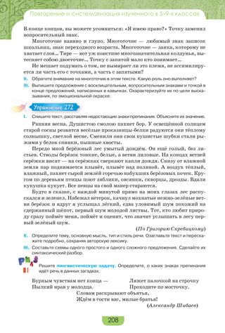 208
Повторение и систематизация изученного в 5–9-х классах
В конце концов, вы можете усомниться: «Я имею право?» Точку заменил
вопросительный знак.
Многоточие наивно и глупо. Многоточие — любимый знак записок
школьниц, знак переходного возраста. Многоточие — заика, которому не
хватает слов… Тире — вот уж поистине многозначительная колдунья, вы-
тесняет собою двоеточие… Точку с запятой мало кто понимает…
Не мешает подумать о том, не вымирает ли это племя, не ассимилиру-
ется ли часть его с точками, а часть с запятыми?
II. Обратите внимание на многоточие в этом тексте. Какую роль оно выполняет?
III. Выпишите предложения с восклицательным, вопросительным знаками и точкой в
конце предложений, написанных в кавычках. Охарактеризуйте их по цели выска-
зывания, по эмоциональной окраске.
I. Спишите текст, расставляя недостающие знаки препинания. Объясните их значение.
Ранняя весна. Душистою смолою пахнет бор. У освещённой солнцем
старой сосны резвятся весёлые проказницы-белки радуются они тёплому
солнышку, светлой весне. Сменили они свои пушистые шубки стали ры-
жими у белок спинки, пышные хвосты.
Передо мной берёзовый лес умытый дождём. Он ещё голый, без ли-
стьев. Стволы берёзок тонкие, белые, а ветви лиловые. На концах ветвей
серёжки висят — на серёжках сверкают капли дождя. Снизу от влажной
земли пар поднимается плывёт, плывёт над поляной. А воздух тёплый,
влажный, пахнет сырой землёй горечью набухших берёзовых почек. Кру-
гом по деревьям птицы поют зяблики, овсянки, скворцы, дрозды. Вдали
кукушка кукует. Все певцы на свой манер стараются.
Будто в сказке, с каждой минутой прямо на моих глазах лес распу-
скался и зеленел. Набежал ветерок, качнул мохнатые нежно-зелёные вет-
ви берёзок и вдруг я услышал лёгкий, едва уловимый шум похожий на
сдержанный шёпот, первый шум молодой листвы. Тот, кто любит приро-
ду сразу поймёт меня, поймёт и оценит, что значит услышать в лесу пер-
вый зелёный шум.
(По Григорию Скребицкому)
II. Определите тему, основную мысль, тип и стиль речи. Озаглавьте текст и переска-
жите подробно, сохраняя авторскую лексику.
III. Составьте схемы одного простого и одного сложного предложения. Сделайте их
синтаксический разбор.
Решите лингвистическую задачу. Определите, о каких знаках препинания
идёт речь в данных загадках.
Бурным чувствам нет конца — Ляжет палочкой на строчку
Пылкий нрав у молодца. Проходите по мосточку.
Словам раскрывают объятья,
Ждём в гости вас, милые братья!
(Александр Шибаев)
I С е е с расс а
Упражнение 272Упражнение 272
 