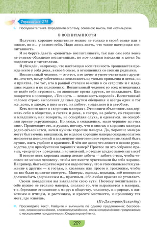 209
I. Послушайте текст. Определите его тему, основную мысль, тип и стиль речи.
О ВОСПИТАННОСТИ
Получить хорошее воспитание можно не только в своей семье или в
школе, но и… у самого себя. Надо лишь знать, что такое настоящая вос-
питанность.
Я не берусь давать «рецепты» воспитанности, так как сам себя вовсе
не считаю образцово воспитанным, но кое-какими мыслями я хотел бы
поделиться с читателями.
Я убеждён, например, что настоящая воспитанность проявляется пре-
жде всего у себя дома, в своей семье, в отношениях со своими родными.
Воспитанный человек — это тот, кто хочет и умеет считаться с други-
ми, это тот, кому собственная вежливость не только привычна и легка, но
и приятна, это тот, кто в равной степени вежлив и со старшим и с млад-
шим годами и по положению. Воспитанный человек во всех отношениях
не ведёт себя «громко», он экономит время других, не опаздывает. Как
говорится в поговорке, «Точность — вежливость королей». Воспитанный
человек строго выполняет данные другим обещания и всегда один и тот
же: дома, в школе, в институте, на работе, в магазине и в автобусе.
Есть много книг о «хороших манерах». Эти книги объясняют, как дер-
жать себя в обществе, в гостях и дома, в театре, на работе, со старшими
и младшими, как говорить, не оскорбляя слуха, и одеваться, не оскорб-
ляя зрение окружающих. Но люди, к сожалению, мало черпают из этих
книг. Происходит это, я думаю, потому, что в книгах о хороших манерах
редко объясняется, зачем нужны хорошие манеры. Да, хорошие манеры
могут быть очень внешними, но в целом хорошие манеры созданы опытом
множества поколений и знаменуют многовековое стремление людей быть
лучше, жить удобнее и красивее. В чём же дело; что лежит в основе руко-
водства для приобретения хороших манер? Простое ли это собрание пра-
вил, «рецептов» поведения, наставлений, которые трудно запомнить все?
В основе всех хороших манер лежит забота — забота о том, чтобы че-
ловек не мешал человеку, чтобы все вместе чувствовали бы себя хорошо.
Например, быть опрятно одетым надо потому, что в этом сказывается ува-
жение к другим — к гостям, к хозяевам или просто к прохожим, чтобы
на вас было приятно смотреть. Манеры, одежда, походка, всё поведение
должно быть сдержанным и… красивым, ибо любая красота не утомляет.
Своим поведением вы выявляете свою суть. Поэтому воспитывать в
себе нужно не столько манеры, сколько то, что выражается в манерах,
т.е. бережное отношение к миру: к обществу, человеку, к природе, к жи-
вотным и птицам, к растениям, к красоте местности, к прошлому тех
мест, где живёшь.
(По Дмитрию Лихачёву)
II. Просмотрите текст. Найдите и выпишите по одному предложению: бессоюз-
ное, сложносочинённое, сложноподчинённое, сложноподчинённое предложение
с несколькими придаточными. Охарактеризуйте их.
I Пос ай е е с О ре
Упражнение 273Упражнение 273
 