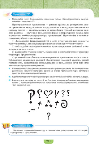 211
I. Прочитайте текст. Ознакомьтесь с советами учёных «Как сформировать пунктуа-
ционную грамотность?».
Пунктуационная грамотность — умение правильно употреблять зна-
ки препинания между словами в предложении и между предложениями в
связном тексте — является одним из важнейших условий изучения дан-
ного раздела — обучения письменной форме литературного языка. Как
выработать в себе пунктуационную грамотность? Прочитайте и запомни-
те советы учёных-лингвистов:
1) формируйте (вырабатывайте) в себе пунктуационную зоркость;
будьте внимательны к пунктуационным знакам при чтении текстов;
2) наблюдайте последовательность пунктуационных действий в от-
дельных частях текста;
3) развивайте умения видеть смысловое и синтаксическое членение
структуры предложения;
4) учитывайте особенности интонирования предложения при чтении.
Соблюдение указанных условий обеспечивает высокий уровень вашей
грамотности, осмысленное использование в письменной речи того или
иного пунктуационного правила.
II. Справедливость сформулированного тезиса учёных докажите на примере овла-
дения вами навыком постановки одного из знаков препинания (тире, запятой) в
простом или сложном предложении.
III. Сделайте морфологический разбор трёх самостоятельных частей речи (по выбору).
IV. Рассмотрите картинку, на которой изображены малоупотребляемые знаки препи-
нания. С помощью дополнительных источников информации узнайте, что обозна-
чает каждый из них.
Напишите сочинение-миниатюру с элементами рассуждения по поговорке
«Повторение — мать учения».
Упражнение 275Упражнение 275
Упражнение 276Упражнение 276
 
