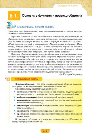 213
Основные функции и правила общения§ 1.
Àíàëèçèðóåì, äåëàåì âûâîäû
Прочитайте текст. Определите его тему. Назовите пословицы и поговорки, в которых
отражены правила общения.
Правила общения — это сложившиеся в обществе рекомендации по
общению. Многие из них отражены в пословицах, поговорках, афоризмах
(«Знай более, да говори менее»; «Слово — серебро, молчание — золото»;
«Умей пошутить, умей и перестать»; «Шумом праву не быть»; «Мало
говоря, больше услышишь» и др.). Правила общения отражают сложив-
шиеся в обществе представления о том, как надо вести общение в той или
иной коммуникативной ситуации, как лучше вести общение.
Правила общения вырабатываются обществом и поддерживаются со-
циально-культурной традицией этого общества. Правила общения усваи-
ваются людьми путём наблюдения и подражания окружающим, а также
путём целенаправленного обучения. Правила, которые хорошо и давно
усвоены людьми, реализуются ими в общении практически автоматиче-
ски, без контроля сознания. Изучив правила общения, можно применять
их сознательно, чтобы достичь определённой цели в общении, и это даёт
большое преимущество в общении тому, кто эти правила знает.
(По Иосифу Стернину)
Функции общения — это роли и задачи, которые общение выполня-
ет в процессе жизнедеятельности человека в обществе.
К основным функциям общения относят:
 коммуникативную (осуществление взаимосвязи людей на уровне
индивидуального, группового и общественного взаимодействия);
 информационную (обмен информацией между людьми);
 когнитивную (осмысление значений на основе представлений,
воображения и фантазии);
 эмотивную (проявление эмоциональной связи индивида с дей-
ствительностью);
 конативную (управление и коррекция взаимных позиций);
 креативную (развитие людей и формирование новых отношений
между ними).
В реальном общении все функции переплетаются. Общение —
всегда процесс взаимовлияния.
Íåîáõîäèìî çíàòü
Общение и речь
 