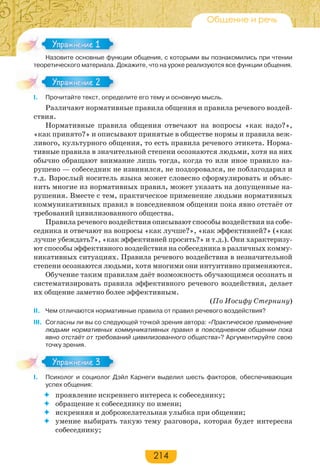 214
Общение и речь
Назовите основные функции общения, с которыми вы познакомились при чтении
теоретического материала. Докажите, что на уроке реализуются все функции общения.
I. Прочитайте текст, определите его тему и основную мысль.
Различают нормативные правила общения и правила речевого воздей-
ствия.
Нормативные правила общения отвечают на вопросы «как надо?»,
«как принято?» и описывают принятые в обществе нормы и правила веж-
ливого, культурного общения, то есть правила речевого этикета. Норма-
тивные правила в значительной степени осознаются людьми, хотя на них
обычно обращают внимание лишь тогда, когда то или иное правило на-
рушено — собеседник не извинился, не поздоровался, не поблагодарил и
т.д. Взрослый носитель языка может словесно сформулировать и объяс-
нить многие из нормативных правил, может указать на допущенные на-
рушения. Вместе с тем, практическое применение людьми нормативных
коммуникативных правил в повседневном общении пока явно отстаёт от
требований цивилизованного общества.
Правила речевого воздействия описывают способы воздействия на собе-
седника и отвечают на вопросы «как лучше?», «как эффективней?» («как
лучше убеждать?», «как эффективней просить?» и т.д.). Они характеризу-
ют способы эффективного воздействия на собеседника в различных комму-
никативных ситуациях. Правила речевого воздействия в незначительной
степени осознаются людьми, хотя многими они интуитивно применяются.
Обучение таким правилам даёт возможность обучающимся осознать и
систематизировать правила эффективного речевого воздействия, делает
их общение заметно более эффективным.
(По Иосифу Стернину)
II. Чем отличаются нормативные правила от правил речевого воздействия?
III. Согласны ли вы со следующей точкой зрения автора: «Практическое применение
людьми нормативных коммуникативных правил в повседневном общении пока
явно отстаёт от требований цивилизованного общества»? Аргументируйте свою
точку зрения.
I. Психолог и социолог Дэйл Карнеги выделил шесть факторов, обеспечивающих
успех общения:
 проявление искреннего интереса к собеседнику;
 обращение к собеседнику по имени;
 искренняя и доброжелательная улыбка при общении;
 умение выбирать такую тему разговора, которая будет интересна
собеседнику;
Назо е ос о е ф
Упражнение 1Упражнение 1
Упражнение 2Упражнение 2
Упражнение 3Упражнение 3
 