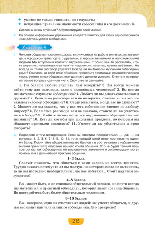 215
 умение не только говорить, но и слушать;
 искреннее признание значимости собеседника и его достижений.
Согласны ли вы с учёным? Аргументируйте своё мнение.
II. На основе информации упражнения создайте памятку для своих одноклассников
«Как достичь успеха в общении».
I. Человек общается постоянно: дома, в кругу семьи, на работе или в школе, на ули-
це, в городском транспорте, с друзьями, с хорошо знакомыми и малознакомыми
людьми. Мы вступаем в контакт с окружающими, чтобы о чём-то рассказать, что-
то спросить, посоветоваться, чем-то поделиться, наконец, просто поболтать. Но
всегда ли такой разговор удаётся? Всегда ли мы бываем хорошими собеседни-
ками? Опираясь на свой опыт общения, проверьте с помощью психологического
теста, умеете ли вы общаться, всегда ли это делаете успешно. Ответьте на пред-
лагаемые вопросы «да» или «нет». Свои ответы запишите.
1. Вы больше любите слушать, чем говорить? 2. Вы всегда можете
найти тему для разговора, даже с незнакомым человеком? 3. Вы всегда
внимательно слушаете собеседника? 4. Любите ли вы давать советы своим
друзьям? 5. Если тема разговора вам не интересна, станете ли вы это по-
казывать своему собеседнику? 6. Сердитесь ли вы, когда вас не слушают?
7. Можете ли вы сказать, что у вас есть собственное мнение по любому
вопросу? 8. Если тема разговора вам не знакома, станете ли вы участво-
вать в беседе? 9. Любите ли вы, когда все окружающие обращают на вас
внимание? 10. Есть ли хотя бы три школьных предмета, по которым вы
обладаете прочными знаниями? 11. Умеете ли вы убедительно и ярко
говорить?
II. Подведите итоги тестирования. Если вы ответили положительно — «да» — на
вопросы: 1, 2, 3, 6, 7, 8, 9, 10, 11, то за каждый такой ответ поставьте по одно-
му баллу. Посчитайте общее количество баллов и в соответствии с набранными
очками прочитайте описание вашего опыта общения. Это не будет точным пор-
третом вас как собеседника, но высказанные замечания и рекомендации могут
помочь вам в дальнейшей практике общения.
1–3 балла
Следует признать, что общаться с вами далеко не всегда приятно.
Трудно сказать почему: то ли вы молчун, из которого слова не вытянешь,
то ли вы настолько необщительны, что вас избегают… Стоит над этим за-
думаться!
4–8 баллов
Вы, может быть, и не слишком общительный человек, но почти всегда
внимательный и приятный собеседник, который знает правила общения.
Но постарайтесь быть более общительным человеком.
9–10 баллов
Вы, наверное, один из счастливых людей: вы умеете общаться, и дру-
зья вас ценят как талантливого собеседника. Это прекрасно!
Упражнение 4Упражнение 4
 
