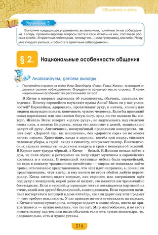 216
Общение и речь
Выполняя предыдущее упражнение, вы выяснили, приятные ли вы собеседни-
ки. Теперь, проанализировав вопросы теста и свои ответы на них, составьте рас-
сказ о себе «Я приятный собеседник, потому что…» или программу для себя «Чему
мне следует учиться, чтобы стать приятным собеседником».
Национальные особенности общения§ 2.
Àíàëèçèðóåì, äåëàåì âûâîäû
I. Прочитайте отрывок из книги Ильи Эренбурга «Люди. Годы. Жизнь», в котором он
делится своими наблюдениями. Определите основную мысль отрывка. О каких
национальных особенностях рассказывает автор?
В Китае я впервые задумался об условностях, обычаях, правилах по-
ведения. Почему европейцев изумляют нравы Азии? Мало ли у нас услов-
ностей? Европейцы, здороваясь, протягивают руку, и китаец, японец или
индиец вынужден пожать конечность чужого человека. Если бы приезжий
совал парижанам или москвичам босую ногу, вряд ли это вызвало бы вос-
торг. Житель Вены говорит «целую руку», не задумываясь над смыслом
своих слов, а житель Варшавы, когда его знакомят с дамой, машинально
целует ей руку. Англичанин, возмущённый проделками конкурента, пи-
шет ему: «Дорогой сэр, вы мошенник», без «дорогого сэра» он не может
начать письмо. Христиане, входя в церковь, костёл или кирху, снимают
головные уборы, а еврей, входя в синагогу, покрывает голову. В католиче-
ских странах женщины не должны входить в храм с непокрытой головой.
В Европе цвет траура чёрный, в Китае — белый. В Японии нельзя войти в
дом, не сняв обуви; в ресторанах на полу сидят мужчины в европейских
костюмах и в носках. В пекинской гостинице мебель была европейской,
но вход в комнату традиционно китайским — ширма не позволяла войти
прямо, это связано с представлением, что чёрт идёт напрямик, а, по нашим
представлениям, чёрт хитёр, и ему ничего не стоит обойти любую перего-
родку. Когда китаец видит впервые, как европеец или американец идёт
под руку с женщиной, порой даже её целует, это кажется им чрезвычайно
бесстыдным. Если к европейцу приходит гость и восхищается картиной на
стене, вазой или другой безделушкой, хозяин доволен. Если европеец начи-
нает восторгаться вещицей в доме китайца, хозяин дарит ему этот предмет
— того требует вежливость. У нас принято ничего не оставлять на тарелке,
в Китае к чашке сухого риса, которую подают в конце обеда, никто не при-
трагивается — нужно показать, что ты сыт. Мир многообразен, и не стоит
ломать голову над тем или иным обычаем: если есть чужие монастыри, то,
следовательно, есть и чужие уставы.
Упражнение 5Упражнение 5
 