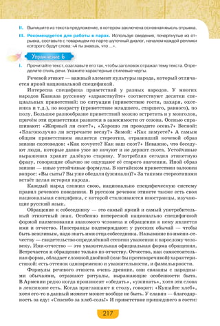 217
II. Выпишите из текста предложение, в котором заключена основная мысль отрывка.
III. Рекомендуется для работы в парах. Используя сведения, почерпнутые из от-
рывка, составьте с товарищем по парте шуточный диалог, началом каждой реплики
которого будут слова: «А ты знаешь, что …».
I. Прочитайте текст, озаглавьте его так, чтобы заголовок отражал тему текста. Опре-
делите стиль речи. Укажите характерные стилевые черты.
Речевой этикет — важный элемент культуры народа, который отлича-
ется яркой национальной спецификой.
Интересна специфика приветствий у разных народов. У многих
народов Кавказа русскому «здравствуйте» соответствуют десятки спе-
циальных приветствий: по ситуации (приветствие гостя, пахаря, охот-
ника и т.д.), по возрасту (приветствие младшего, старшего, равного), по
полу. Большое разнообразие приветствий можно встретить и у монголов,
причём эти приветствия разнятся в зависимости от сезона. Осенью спра-
шивают: «Жирный ли скот?», «Хорошо ли проводите осень?» Весной:
«Благополучно ли встречаете весну?» Зимой: «Как зимуете?» А самым
общим приветствием является стереотип, отразивший кочевой образ
жизни скотоводов: «Как кочуете? Как ваш скот?» Неважно, что беседу-
ют люди, которые давно уже не кочуют и не держат скота. Устойчивые
выражения хранят далёкую старину. Употребляя сегодня этикетную
фразу, говорящие обычно не ощущают её старого значения. Иной образ
жизни — иные устойчивые формулы. В китайском приветствии заложен
вопрос: «Вы сыты? Вы уже обедали (ужинали)?» За такими стереотипами
встаёт целая история народа.
Каждый народ сложил свою, национально специфическую систему
правил речевого поведения. В русском речевом этикете также есть своя
национальная специфика, с которой сталкиваются иностранцы, изучаю-
щие русский язык.
Обращение к собеседнику — это самый яркий и самый употребитель-
ный этикетный знак. Особенно интересной национально специфичной
формой наименования знакомого человека и обращения к нему является
имя и отчество. Иностранцы подтверждают: у русских обычай — чтобы
быть вежливым, надо знать имя отца собеседника. Называние по имени-от-
честву — свидетельство определённой степени уважения к взрослому чело-
веку. Имя-отчество — это уважительная официальная форма обращения.
Встречается и обращение только по отчеству. Отчество, как самостоятель-
ная форма, обладает сложной двойной (как бы противоречивой) характери-
стикой: есть оттенок одновременно и уважительности, и фамильярности.
Формулы речевого этикета очень древние, они связаны с народны-
ми обычаями, отражают ритуалы, выражающие особенности быта.
В Армении редко когда произносят «обедать», «ужинать», хотя эти слова
в лексиконе есть. Когда приглашают к столу, говорят: «Кушайте хлеб»,
хотя его-то в данный момент может вообще не быть. У славян — благодар-
ность за еду: «Спасибо за хлеб-соль!» И приветствие пришедшего в гости:
I Про ай е е с оза а
Упражнение 6Упражнение 6
 