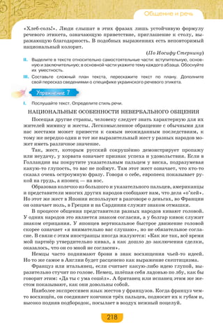 218
Общение и речь
«Хлеб-соль!». Люди слышат в этих фразах лишь устойчивую формулу
речевого этикета, означающую приветствие, приглашение к столу, вы-
ражающую благодарность. В подобных выражениях есть неповторимый
национальный колорит.
(По Иосифу Стернину)
II. Выделите в тексте относительно самостоятельные части: вступительную, основ-
ную и заключительную; в основной части укажите тему каждого абзаца. Обоснуйте
их уместность.
III. Составьте сложный план текста, перескажите текст по плану. Дополните
свой пересказ сведениями о специфике украинского речевого этикета.
I. Послушайте текст. Определите стиль речи.
НАЦИОНАЛЬНЫЕ ОСОБЕННОСТИ НЕВЕРБАЛЬНОГО ОБЩЕНИЯ
Посещая другие страны, человеку следует знать характерную для их
жителей мимику и жесты. Легкомысленное обращение с обычными для
нас жестами может привести к самым неожиданным последствиям, к
тому же нередко один и тот же выразительный жест у разных народов мо-
жет иметь различное значение.
Так, жест, которым русский сокрушённо демонстрирует пропажу
или неудачу, у хорвата означает признак успеха и удовольствия. Если в
Голландии вы покрутите указательным пальцем у виска, подразумевая
какую-то глупость, то вас не поймут. Там этот жест означает, что кто-то
сказал очень остроумную фразу. Говоря о себе, европеец показывает ру-
кой на грудь, а японец — на нос.
Образовав колечко из большого и указательного пальцев, американцы
и представители многих других народов сообщают нам, что дела «о’кей».
Но этот же жест в Японии используют в разговоре о деньгах, во Франции
он означает ноль, в Греции и на Сардинии служит знаком отмашки.
В процессе общения представители разных народов кивают головой.
У одних народов это является знаком согласия, а у болгар кивок служит
знаком отрицания. У японцев вертикальное быстрое движение головой
скорее означает «я внимательно вас слушаю», но не обязательное согла-
сие. В связи с этим иностранцы иногда жалуются: «Как же так, всё время
мой партнёр утвердительно кивал, а как дошло до заключения сделки,
оказалось, что он со мной не согласен».
Немцы часто поднимают брови в знак восхищения чьей-то идеей.
Но то же самое в Англии будет расценено как выражение скептицизма.
Француз или итальянец, если считает какую-либо идею глупой, вы-
разительно стучит по голове. Немец, шлёпая себя ладонью по лбу, как бы
говорит этим: «Да ты с ума сошёл». А британец или испанец этим же же-
стом показывают, как они довольны собой.
Наиболее экспрессивен язык жестов у французов. Когда француз чем-
то восхищён, он соединяет кончики трёх пальцев, подносит их к губам и,
высоко подняв подбородок, посылает в воздух нежный поцелуй.
Упражнение 7Упражнение 7
 