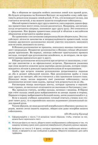 219
Мы в общении не придаём особого значения левой или правой руке.
Но будьте осторожны на Ближнем Востоке: не вздумайте кому-либо про-
тянуть деньги или подарок левой рукой. У тех, кто исповедует ислам, она
считается нечистой, и вы можете нанести оскорбление собеседнику.
Обычай приветствовать друг друга имеется у всех народов, однако фор-
мы приветствия могут очень сильно различаться. Например, англичане,
когда встречаются впервые, пожимают друг другу руку. Это относится и
к прощанию. Как формы приветствия поцелуй и объятия в английском
общежитии встречаются крайне редко.
По сравнению с англичанами американцы более общительны. Это спо-
собствует лёгкости знакомства и непринуждённости приветствий, когда
помимо дружеского рукопожатия вполне уместно похлопать знакомого
или не очень знакомого по плечу.
В Японии рукопожатия не приняты, поскольку японцы считают этот
жест инородным. Неприятие рукопожатия в Японии учёные объясняют
двумя причинами. Во-первых, японцы избегают пристального прямого
взгляда, который при рукопожатии неизбежен, и, во-вторых, им не нра-
вится манера прикасаться друг к другу.
В Корее рукопожатие используется при встречах со знакомыми, а так-
же при знакомстве и на официальных встречах. Признаком уважения
при этом является пожатие руки партнёра двумя руками, которое сопро-
вождается лёгким и довольно продолжительным её встряхиванием.
Арабы при встрече помимо рукопожатия дотрагиваются ладонью
до лба и делают небольшой поклон. При рукопожатии арабы в глаза
друг другу не смотрят, ибо это считается у них признаком плохого тона.
Пожилые люди, желая выразить своё уважение собеседнику, после
рукопожатия целуют свою ладонь, прежде чем дотронуться ею до лба.
Рассмотрим теперь некоторые жесты, которые приняты в европей-
ских странах, но несколько отличаются по значению от бытующих у нас.
Мы привыкли считать, загибая пальцы, начиная с мизинца. В Европе
при счёте пальцы левой руки выбрасываются из центра ладони в сторону.
Первым в сторону выбрасывается большой палец, затем указательный и т.д.
Если в наших учебных заведениях готовый отвечать ученик или сту-
дент тянет руку, то в европейских школах поднимают указательный па-
лец правой руки.
Таким образом, не зная различий невербального общения у разных на-
родов, можно легко попасть впросак, обидев или даже оскорбив вашего
собеседника.
(По Феликсу Кузину)
II. Сформулируйте к тексту 7–8 вопросов таким образом, чтобы, отвечая на них,
можно было пересказать текст.
III. Используя факты из текста, убедите своего воображаемого собеседника в том, что
каждому человеку нужно знать различия невербального общения у разных народов.
IV. Выберите из текста 3–4 факта, которые произвели на вас наибольшее впечат-
ление, и оформите их как сообщение в рубрику «Обратите внимание» для сайта
турфирмы.
 
