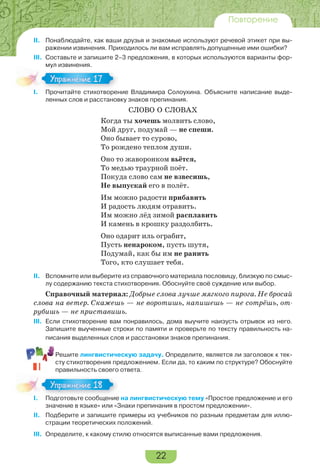 22
Повторение
II. Понаблюдайте, как ваши друзья и знакомые используют речевой этикет при вы-
ражении извинения. Приходилось ли вам исправлять допущенные ими ошибки?
III. Составьте и запишите 2–3 предложения, в которых используются варианты фор-
мул извинения.
I. Прочитайте стихотворение Владимира Солоухина. Объясните написание выде-
ленных слов и расстановку знаков препинания.
СЛОВО О СЛОВАХ
Когда ты хочешь молвить слово,
Мой друг, подумай — не спеши.
Оно бывает то сурово,
То рождено теплом души.
Оно то жаворонком вьётся,
То медью траурной поёт.
Покуда слово сам не взвесишь,
Не выпускай его в полёт.
Им можно радости прибавить
И радость людям отравить.
Им можно лёд зимой расплавить
И камень в крошку раздолбить.
Оно одарит иль ограбит,
Пусть ненароком, пусть шутя,
Подумай, как бы им не ранить
Того, кто слушает тебя.
II. Вспомните или выберите из справочного материала пословицу, близкую по смыс-
лу содержанию текста стихотворения. Обоснуйте своё суждение или выбор.
Справочный материал: Добрые слова лучше мягкого пирога. Не бросай
слова на ветер. Скажешь — не воротишь, напишешь — не сотрёшь, от-
рубишь — не приставишь.
III. Если стихотворение вам понравилось, дома выучите наизусть отрывок из него.
Запишите выученные строки по памяти и проверьте по тексту правильность на-
писания выделенных слов и расстановки знаков препинания.
Решите лингвистическую задачу. Определите, является ли заголовок к тек-
сту стихотворения предложением. Если да, то каким по структуре? Обоснуйте
правильность своего ответа.
I. Подготовьте сообщение на лингвистическую тему «Простое предложение и его
значение в языке» или «Знаки препинания в простом предложении».
II. Подберите и запишите примеры из учебников по разным предметам для иллю-
страции теоретических положений.
III. Определите, к какому стилю относятся выписанные вами предложения.
I Про ай е с о оре
Упражнение 17Упражнение 17
I По о о е сооб е е
Упражнение 18Упражнение 18
 