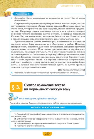 220
Общение и речь
I. Прочитайте. Какую информацию вы почерпнули из текста? Как её можно
использовать?
Современная флористика не придерживается жёстких норм, но луч-
ше учитывать традиции и обычаи разных народов. Некоторые представ-
ления о том, что принято и что нельзя дарить, можно отнести к предрас-
судкам. Например, совсем непонятно, откуда к нам пришло суеверие
по поводу чётного количества цветов в букете. Некоторые говорят, из
Японии. Но, как выяснилось, ничего подобного там нет. Известно, что
в Европе и на Американском континенте такого обычая тоже нет.
Букет из красных цветов, особенно роз, в соответствии с западным
этикетом может быть воспринят как объяснение в любви. Поэтому,
выбирая букет, например, для своей начальницы, западные мужчины
предпочитают полутона. Если цветы предназначаются зарубежному
получателю, то следует учитывать, что в некоторых странах до сих пор
сильны стереотипы: хризантемы, например, в Венгрии символизируют
скорбь, в Германии огненно-красные розы дарят очень близкому чело-
веку — знак страстной любви. А в странах Латинской Америки крас-
ный цвет, наоборот, — цвет крови и смерти, поэтому там любят белые
цветы. В Турции или Китае предпочитают букеты из цветов красных
оттенков с декоративной зеленью.
(По Татьяне Устиновой)
II. Подготовьте небольшое сообщение об украинских цветочных символах.
Сжатое изложение текста
на морально-этическую тему§ 3.
Àíàëèçèðóåì, äåëàåì âûâîäû
Прочитайте памятку. Выделите основные этапы работы над сжатым изложением.
Упражнение 8Упражнение 8
КАК ПИСАТЬ СЖАТОЕ ИЗЛОЖЕНИЕ
1. Прочитайте (послушайте) текст, определите его тему и основную мысль,
тип и стиль речи.
2. Отберите основное содержание текста, выделите в нём главное, исклю-
чите второстепенное.
3. Найдите факты, которые можно обобщить, выразить более кратко.
4. Напишите сжатое изложение.
 