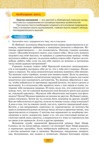 221
Сжатое изложение — это краткий и обобщённый пересказ исход-
ного текста с сохранением его основных языковых особенностей.
При сжатии текста необходимо сохранить его основное содержание,
тему и основную мысль высказывания, главные мысли каждого абзаца,
последовательность мыслей.
I. Прочитайте текст, определите его тему, тип и стиль речи.
В «Библии» изложены общечеловеческие нормы нравственности и за-
поведи, отражающие требования к поведению личности в обществе. Ис-
тинная нравственность — это человечность. Поэтому главная заповедь
гласит: «Возлюби ближнего своего, как самого себя». Если хоть немного
подумать над этой мыслью, то придёшь к удивительному выводу: чтобы
научиться любить других, ты должен любить самого себя. Сможет ли кто-
нибудь любить тебя, если ты сам себя терпеть не можешь и нагоняешь
тоску своим дурным настроением?
Стремись познать самого себя! Преодолей комплекс неполноценно-
сти и постарайся настроить себя на то, что у тебя всё в порядке. Посмо-
трись в зеркало. Ты лишь незначительно можешь изменить себя внешне.
Ты можешь стать стройнее, полнее или немного выше. Если ты девочка,
ты можешь применить косметические средства, чтобы скрыть кое-какие
недостатки или подчеркнуть достоинства. Ты можешь обратиться к вра-
чу, чтобы избавиться от противных прыщей (кстати, это могут сделать и
мальчики). А в остальном тебе придётся жить с тем лицом и телом, ко-
торыми тебя наградила природа. И очень жаль тех, кто комплексует по
поводу того, что он слишком маленького или большого роста или далеко
не «писаный красавец». Неужели тебе обязательно выглядеть как фото-
модель? Зачем? Каждая травинка не похожа на другую. Не бывает одина-
ковых снежинок. Зачем же ты хочешь быть похожим на других людей?
Как же тебя отличать от других, если не по твоему голосу, лицу и походке?
А ведь в том, что ты именно такой, как есть, кроется грандиозный шанс.
Кстати, у так называемых «красоток» (о «красавчиках» не хотелось бы
даже и упоминать!) далеко не всегда такая лёгкая и приятная жизнь, как
представляется со стороны. С детства они привыкают ко всеобщему вос-
хищению и часто, повзрослев, верят в то, что для счастливой жизни до-
статочно одной лишь красоты, а напрягаться и к чему-то стремиться они
не умеют и не привыкли. А есть и другие примеры.
Вспомним судьбу знаменитой французской певицы Эдит Пиаф.
Слышал ли ты когда-нибудь записи с её песнями? Эдит Пиаф родилась
в парижских трущобах, была внебрачным ребёнком, жила в нищете,
с детства испытала горе и лишения. Маленькая, тщедушная, некраси-
вая, болезненная, она ходила в лохмотьях. Однако благодаря своему
Íåîáõîäèìî çíàòü
Упражнение 9Упражнение 9
 