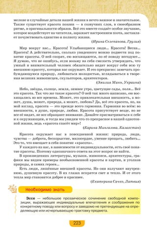223
мелкие и случайные детали нашей жизни в нечто важное и значительное.
Также существует красота поэзии — в созвучиях слов, в своеобразном
ритме, в оригинальности образов. Всё это вместе создаёт особое звучание,
которое воздействует на читателя, заражает настроением поэта, заставля-
ет почувствовать единство и полноту жизни.
(Ирина Селепанова, Грузия)
Мир вокруг нас… Красота! Улыбающиеся люди… Красота! Весна…
Красота! А действительно, сколько увиденного можно подвести под по-
нятие красоты. О ней спорят, ею восхищаются, по её поводу негодуют…
Я думаю, что не ошибусь, если возьму на себя смелость утверждать, что
умный и внимательный человек обязательно видит вокруг себя всю ту
внешнюю красоту, которая нас окружает. И это прекрасно: замечать про-
буждающуюся природу, любоваться молодостью, вглядываться в творе-
ния великих живописцев, скульпторов, архитекторов.
(Эмилия Манн, Украина)
Небо, звёзды, солнце, земля, зимнее утро, цветущие сады, поля… Всё
это красота. Так что же такое красота? О ней так много написано, ею вос-
хищались во все времена. Может, это привлекательная внешность, а мо-
жет, душа, может, природа, а может, любовь? Да, всё это красота, но, на
мой взгляд, красота — это прежде всего гармония. Гармония во всём: во
внешности, в душе, природе, любви. Красота присутствует везде, но не
все её видят, не все обращают внимание. Давайте присматриваться к себе
и к окружающим, и тогда мы увидим что-то прекрасное в нашей однотон-
ной жизни, ведь «красота спасёт мир»!
(Карина Мингазова, Казахстан)
Красота окружает нас в повседневной жизни: природа, люди,
чувства — доброта, бескорыстие, милосердие, умение прощать, любить…
Это то, что вмещает в себя понятие «красота».
У каждого из нас, в зависимости от индивидуальности, есть своё поня-
тие красоты. Поэтому однозначного ответа на этот вопрос не найти.
В произведениях литературы, музыки, живописи, архитектуры, гра-
фики мы видим примеры необыкновенной красоты и картин, и уголков
природы, и самих героев…
Есть люди, лишённые внешней красоты. Но они излучают внутрен-
нюю, душевную красоту. В их глазах искрятся свет и тепло. И от этого
тепла мир становится добрее и красивее.
(Екатерина Сачко, Латвия)
Эссе — небольшое прозаическое сочинение свободной компо-
зиции, выражающее индивидуальные впечатления и соображения по
конкретному поводу или вопросу и заведомо не претендующее на опре-
деляющую или исчерпывающую трактовку предмета.
Íåîáõîäèìî çíàòü
 