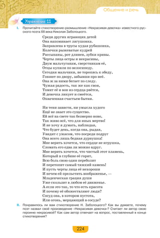 224
Общение и речь
I. Прочитайте стихотворение-размышление «Некрасивая девочка» известного рус-
ского поэта ХХ века Николая Заболоцкого.
Среди других играющих детей
Она напоминает лягушонка.
Заправлена в трусы худая рубашонка,
Колечки рыжеватые кудрей
Рассыпаны, рот длинен, зубки кривы.
Черты лица остры и некрасивы,
Двум мальчуганам, сверстникам её,
Отцы купили по велосипеду.
Сегодня мальчики, не торопясь к обеду,
Гоняют по двору, забывши про неё.
Она ж за ними бегает по следу.
Чужая радость, так же как своя,
Томит её и вон из сердца рвётся,
И девочка ликует и смеётся,
Охваченная счастьем бытия.
Ни тени зависти, ни умысла худого
Ещё не знает это существо.
Ей всё на свете так безмерно ново,
Так живо всё, что для иных мертво!
И не хочу я думать, наблюдая,
Что будет день, когда она, рыдая,
Увидит с ужасом, что посреди подруг
Она всего лишь бедная дурнушка!
Мне верить хочется, что сердце не игрушка,
Сломать его едва ли можно вдруг.
Мне верить хочется, что чистый этот пламень,
Который в глубине её горит,
Всю боль свою один переболит
И перетопит самый тяжкий камень!
И пусть черты лица её нехороши
И нечем ей прельстить воображенье, —
Младенческая грация души
Уже скользит в любом её движенье.
А если это так, то что есть красота
И почему её обожествляют люди?
Сосуд она, в котором пустота,
Или огонь, мерцающий в сосуде?
II. Понравилось ли вам стихотворение Н. Заболоцкого? Как вы думаете, почему
поэт назвал своё произведение «Некрасивая девочка»? Считает ли автор свою
героиню некрасивой? Как сам автор отвечает на вопрос, поставленный в конце
стихотворения?
I Про ай е с о оре
Упражнение 11Упражнение 11
 