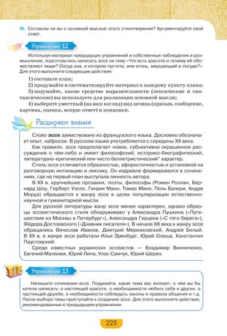 225
III. Согласны ли вы с основной мыслью этого стихотворения? Аргументируйте свой
ответ.
Используя материал предыдущих упражнений и собственные наблюдения и раз-
мышления, подготовьтесь написать эссе на тему «Что есть красота и почему её обо-
жествляют люди? Сосуд она, в котором пустота, или огонь, мерцающий в сосуде?».
Для этого выполните следующие действия:
1) составьте план;
2) продумайте и систематизируйте материал к каждому пункту плана;
3) подумайте, какие средства выразительности (лексические и син-
таксические) вы используете для реализации основной мысли;
4) выберите уместный (на ваш взгляд) вид зачина (призыв, сообщение,
картина, оценка, вопрос-ответ) и концовки.
Расширяем знания
Слово эссе заимствовано из французского языка. Дословно обознача-
ет опыт, набросок. В русском языке употребляется с середины ХХ века.
Как правило, эссе предполагает новое, субъективно окрашенное рас-
суждение о чём-либо и имеет философский, историко-биографический,
литературно-критический или чисто беллетристический* характер.
Стиль эссе отличается образностью, афористичностью и установкой на
разговорную интонацию и лексику. Он издревле формировался в сочине-
ниях, где на первый план выступала личность автора.
В ХХ в. крупнейшие прозаики, поэты, философы (Ромен Роллан, Бер-
нард Шоу, Герберт Уэллс, Генрих Манн, Томас Манн, Поль Валери, Андре
Моруа) обращаются к жанру эссе в целях популяризации естественно-
научной и гуманитарной мысли.
Для русской литературы жанр эссе менее характерен, однако образ-
цы эссеистического стиля обнаруживают у Александра Пушкина («Путе-
шествие из Москвы в Петербург»), Александра Герцена («С того берега»),
Фёдора Достоевского («Дневник писателя»). В начале ХХ века к жанру эссе
обращались Вячеслав Иванов, Дмитрий Мережковский, Андрей Белый.
В ХХ в. в жанре эссе работали Илья Эренбург, Юрий Олеша, Константин
Паустовский.
Среди известных украинских эссеистов — Владимир Винниченко,
Евгений Маланюк, Юрий Липа, Улас Самчук, Юрий Шерех.
Напишите сочинение-эссе. Подумайте, какая тема вас волнует, о чём вы бы
хотели написать: о настоящей красоте, о необходимости любить себя и других, о
настоящей дружбе, о необходимости соблюдать законы и правила общения и т.д.
После выбора темы приступайте к созданию эссе. Для этого выполните действия,
рекомендованные в предыдущем упражнении.
Ис о з а ер а ре
Упражнение 12Упражнение 12
Упражнение 13Упражнение 13
 