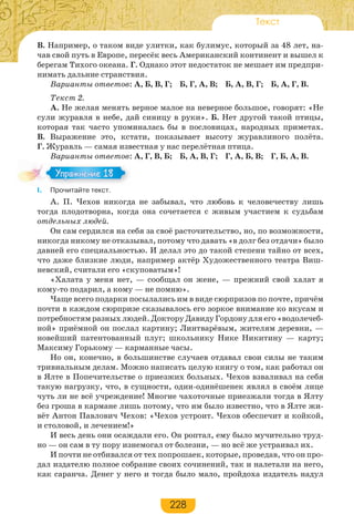 228
Текст
В. Например, о таком виде улитки, как булимус, который за 48 лет, на-
чав свой путь в Европе, пересёк весь Американский континент и вышел к
берегам Тихого океана. Г. Однако этот недостаток не мешает им предпри-
нимать дальние странствия.
Варианты ответов: А, Б, В, Г; Б, Г, А, В; Б, А, В, Г; Б, А, Г, В.
Текст 2.
А. Не желая менять верное малое на неверное большое, говорят: «Не
сули журавля в небе, дай синицу в руки». Б. Нет другой такой птицы,
которая так часто упоминалась бы в пословицах, народных приметах.
В. Выражение это, кстати, показывает высоту журавлиного полёта.
Г. Журавль — самая известная у нас перелётная птица.
Варианты ответов: А, Г, В, Б; Б, А, В, Г; Г, А, Б, В; Г, Б, А, В.
I. Прочитайте текст.
А. П. Чехов никогда не забывал, что любовь к человечеству лишь
тогда плодотворна, когда она сочетается с живым участием к судьбам
отдельных людей.
Он сам сердился на себя за своё расточительство, но, по возможности,
никогда никому не отказывал, потому что давать «в долг без отдачи» было
давней его специальностью. И делал это до такой степени тайно от всех,
что даже близкие люди, например актёр Художественного театра Виш-
невский, считали его «скуповатым»!
«Халата у меня нет, — сообщал он жене, — прежний свой халат я
кому-то подарил, а кому — не помню».
Чаще всего подарки посылались им в виде сюрпризов по почте, причём
почти в каждом сюрпризе сказывалось его зоркое внимание ко вкусам и
потребностям разных людей. Доктору Давиду Гордону для его «водолечеб-
ной» приёмной он послал картину; Линтварёвым, жителям деревни, —
новейший патентованный плуг; школьнику Нике Никитину — карту;
Максиму Горькому — карманные часы.
Но он, конечно, в большинстве случаев отдавал свои силы не таким
тривиальным делам. Можно написать целую книгу о том, как работал он
в Ялте в Попечительстве о приезжих больных. Чехов взваливал на себя
такую нагрузку, что, в сущности, один-одинёшенек являл в своём лице
чуть ли не всё учреждение! Многие чахоточные приезжали тогда в Ялту
без гроша в кармане лишь потому, что им было известно, что в Ялте жи-
вёт Антон Павлович Чехов: «Чехов устроит. Чехов обеспечит и койкой,
и столовой, и лечением!»
И весь день они осаждали его. Он роптал, ему было мучительно труд-
но — он сам в ту пору изнемогал от болезни, — но всё же устраивал их.
И почти не отбивался от тех попрошаек, которые, проведав, что он про-
дал издателю полное собрание своих сочинений, так и налетали на него,
как саранча. Денег у него и тогда было мало, пройдоха издатель надул
Упражнение 18Упражнение 18
 