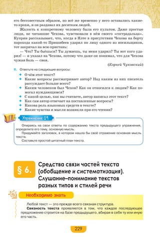 229
его бессовестным образом, но всё же временно у него оставались какие-
то крохи, и он раздавал их десяткам людей.
Жалость к конкретному человеку была его культом. Даже простые
люди, не читавшие Чехова, чувствовали в нём своего «сострадальца».
Куприн рассказывает, что, когда в Ялте в присутствии Чехова на борту
парохода какой-то Пришибеев ударил по лицу одного из носильщиков,
тот закричал на всю пристань:
— Что? Ты бьёшься? Ты думаешь, ты меня ударил? Ты вот кого уда-
рил! — и указал на Чехова, потому что даже он понимал, что для Чехова
чужая боль — своя.
(Корней Чуковский)
II. Ответьте на следующие вопросы:
 О чём этот текст?
 Какие вопросы рассматривает автор? Над каким из них писатель
рассуждает больше всего?
 Каким человеком был Чехов? Как он относился к людям? Как по-
могал нуждающимся?
 С какой целью, как вы считаете, автор написал этот текст?
 Как сам автор отвечает на поставленные вопросы?
 Какова роль языковых средств в тексте?
 Какие чувства и мысли возникли при его чтении?
Опираясь на свои ответы по содержанию текста предыдущего упражнения,
определите его тему, основную мысль.
Придумайте заголовок, в котором нашла бы своё отражение основная мысль
текста.
Составьте простой цитатный план текста.
Средства связи частей текста
(обобщение и систематизация).
Слушание–понимание текстов
разных типов и стилей речи
§ 6.
Любой текст — это прежде всего связная структура.
Связность текста проявляется в том, что каждое последующее
предложение строится на базе предыдущего, вбирая в себя ту или иную
его часть.
Упражнение 19Упражнение 19
Íåîáõîäèìî çíàòü
 