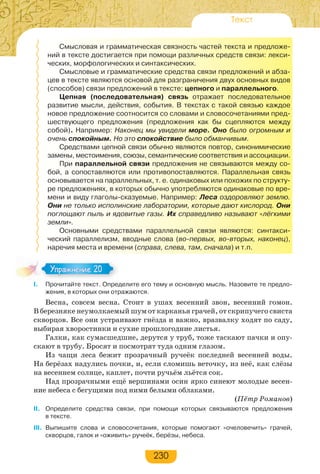 230
Текст
Смысловая и грамматическая связность частей текста и предложе-
ний в тексте достигается при помощи различных средств связи: лекси-
ческих, морфологических и синтаксических.
Смысловые и грамматические средства связи предложений и абза-
цев в тексте являются основой для разграничения двух основных видов
(способов) связи предложений в тексте: цепного и параллельного.
Цепная (последовательная) связь отражает последовательное
развитие мысли, действия, события. В текстах с такой связью каждое
новое предложение соотносится со словами и словосочетаниями пред-
шествующего предложения (предложения как бы сцепляются между
собой). Например: Наконец мы увидели море. Оно было огромным и
очень спокойным. Но это спокойствие было обманчивым.
Средствами цепной связи обычно являются повтор, синонимические
замены, местоимения, союзы, семантические соответствия и ассоциации.
При параллельной связи предложения не связываются между со-
бой, а сопоставляются или противопоставляются. Параллельная связь
основывается на параллельных, т. е. одинаковых или похожих по структу-
ре предложениях, в которых обычно употребляются одинаковые по вре-
мени и виду глаголы-сказуемые. Например: Леса оздоровляют землю.
Они не только исполинские лаборатории, которые дают кислород. Они
поглощают пыль и ядовитые газы. Их справедливо называют «лёгкими
земли».
Основными средствами параллельной связи являются: синтакси-
ческий параллелизм, вводные слова (во-первых, во-вторых, наконец),
наречия места и времени (справа, слева, там, сначала) и т.п.
I. Прочитайте текст. Определите его тему и основную мысль. Назовите те предло-
жения, в которых они отражаются.
Весна, совсем весна. Стоит в ушах весенний звон, весенний гомон.
В березняке неумолкаемый шум от карканья грачей, от скрипучего свиста
скворцов. Все они устраивают гнёзда и важно, вразвалку ходят по саду,
выбирая хворостинки и сухие прошлогодние листья.
Галки, как сумасшедшие, дерутся у труб, тоже таскают пачки и опу-
скают в трубу. Бросят и посмотрят туда одним глазом.
Из чащи леса бежит прозрачный ручеёк последней весенней воды.
На берёзах надулись почки, и, если сломишь веточку, из неё, как слёзы
на весеннем солнце, каплет, почти ручьём льётся сок.
Над прозрачными ещё вершинами осин ярко синеют молодые весен-
ние небеса с бегущими под ними белыми облаками.
(Пётр Романов)
II. Определите средства связи, при помощи которых связываются предложения
в тексте.
III. Выпишите слова и словосочетания, которые помогают «очеловечить» грачей,
скворцов, галок и «оживить» ручеёк, берёзы, небеса.
Упражнение 20Упражнение 20
 