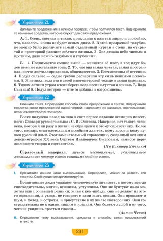 231
Запишите предложения в нужном порядке, чтобы получился текст. Подчеркните
те языковые средства, которые служат для связи предложений.
А. 1. Осень, светлая и тихая, приходила к нам так мирно и спокойно,
что, казалось, конца не будет ясным дням. 2. В этой прозрачной голубиз-
не можно было различить самый отдалённый курган в степи, на откры-
той и просторной равнине жёлтого жнивья. 3. Она делала небо чистым и
кротким, дали нежно-голубыми и глубокими.
Б. 1. Поднимается солнце выше — меняется её цвет, в ход идут бо-
лее нежные пастельные тона. 2. То, что она самая чистая, самая прозрач-
ная, почти дистиллированная, общеизвестно. 3. Бесчисленны её оттенки.
4. Подул сильнее — седые гребни расчертили эту синь пенными полоса-
ми. 5. Я не знал: вода эта в своей многометровой толще и самая красивая.
6. Тихим летним утром в тени берега вода иссиня-густая и сочная. 7. Вода
Свитязя! 8. Подул ветерок — кто-то добавил в озеро синевы.
Спишите текст. Определите способы связи предложений в тексте. Подчеркните
средства связи предложений одной чертой, надпишите их названия, воспользовав-
шись справочным материалом.
Более полувека назад вышло в свет первое издание всемирно извест-
ного «Словаря русского языка» С. И. Ожегова. Наверное, нет такого чело-
века, который ни разу в жизни не обращался к этому справочнику. Более
того, словарь стал настольным пособием для тех, кому дорог и кому ну-
жен русский язык. Этот замечательный справочник, созданный великим
лексикографом XX века Сергеем Ивановичем Ожеговым, намного пере-
жил своего творца и составителя.
(По Виктору Янченко)
Справочный материал: личное местоимение; указательное
местоимение; повтор слова; синоним; вводное слово.
I. Прочитайте данное ниже высказывание. Определите, можно ли назвать его
текстом. Своё суждение аргументируйте.
Воспитанные люди уважают человеческую личность, а потому всегда
снисходительны, мягки, вежливы, уступчивы. Они не бунтуют из-за мо-
лотка или пропавшей резинки; живя с кем-нибудь, они не делают из это-
го одолжения, а уходя, не говорят: с вами жить нельзя. Они прощают и
шум, и холод, и остроты, и присутствие в их жилье посторонних. Они со-
страдательны не к одним нищим и кошкам. Они болеют душой и от того,
чего не увидишь простым глазом…
(Антон Чехов)
II. Определите тему высказывания, средства и способы связи предложений
в тексте.
За е ре о е
Упражнение 21Упражнение 21
С е е с О ре е
Упражнение 22Упражнение 22
Упражнение 23Упражнение 23
 