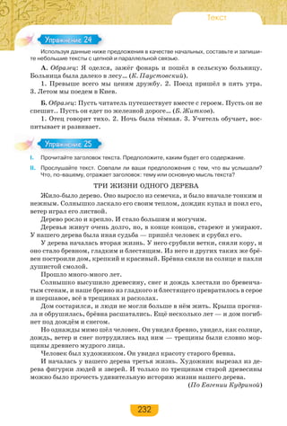 232
Текст
Используя данные ниже предложения в качестве начальных, составьте и запиши-
те небольшие тексты с цепной и параллельной связью.
А. Образец: Я оделся, зажёг фонарь и пошёл в сельскую больницу.
Больница была далеко в лесу… (К. Паустовский).
1. Превыше всего мы ценим дружбу. 2. Поезд пришёл в пять утра.
3. Летом мы поедем в Киев.
Б. Образец: Пусть читатель путешествует вместе с героем. Пусть он не
спешит.. Пусть он едет по железной дороге… (Б. Житков).
1. Отец говорит тихо. 2. Ночь была тёмная. 3. Учитель обучает, вос-
питывает и развивает.
I. Прочитайте заголовок текста. Предположите, каким будет его содержание.
II. Прослушайте текст. Совпали ли ваши предположения с тем, что вы услышали?
Что, по-вашему, отражает заголовок: тему или основную мысль текста?
ТРИ ЖИЗНИ ОДНОГО ДЕРЕВА
Жило-было дерево. Оно выросло из семечка, и было вначале тонким и
нежным. Солнышко ласкало его своим теплом, дождик купал и поил его,
ветер играл его листвой.
Дерево росло и крепло. И стало большим и могучим.
Деревья живут очень долго, но, в конце концов, стареют и умирают.
У нашего дерева была иная судьба — пришёл человек и срубил его.
У дерева началась вторая жизнь. У него срубили ветки, сняли кору, и
оно стало бревном, гладким и блестящим. Из него и других таких же брё-
вен построили дом, крепкий и красивый. Брёвна сияли на солнце и пахли
душистой смолой.
Прошло много-много лет.
Солнышко высушило древесину, снег и дождь хлестали по бревенча-
тым стенам, и наше бревно из гладкого и блестящего превратилось в серое
и шершавое, всё в трещинах и расколах.
Дом состарился, и люди не могли больше в нём жить. Крыша прогни-
ла и обрушилась, брёвна расшатались. Ещё несколько лет — и дом погиб-
нет под дождём и снегом.
Но однажды мимо шёл человек. Он увидел бревно, увидел, как солнце,
дождь, ветер и снег потрудились над ним — трещины были словно мор-
щины древнего мудрого лица.
Человек был художником. Он увидел красоту старого бревна.
И началась у нашего дерева третья жизнь. Художник вырезал из де-
рева фигурки людей и зверей. И только по трещинам старой древесины
можно было прочесть удивительную историю жизни нашего дерева.
(По Евгении Кудриной)
Ис о з а е е
Упражнение 24Упражнение 24
Упражнение 25Упражнение 25
 