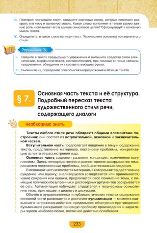 233
III. Повторно прочитайте текст, запишите ключевые слова, которые помогают рас-
крыть его тему и основную мысль. Какое слово выполняет в тексте самую важ-
ную роль и связывает его в единое смысловое целое? Сформулируйте основную
мысль текста.
IV. Определите, в каком стиле написан текст. Перечислите основные признаки этого
стиля.
I. Найдите в тексте предыдущего упражнения и выпишите средства связи (лек-
сические, морфологические, синтаксические), при помощи которых связаны
предложения, объединив их в соответствующие группы.
II. Выпишите их, определите способы связи предложений в абзацах текста.
Основная часть текста и её структура.
Подробный пересказ текста
художественного стиля речи,
содержащего диалоги
§ 7.
Тексты любого стиля речи обладают общими элементами по-
строения: они состоят из вступительной, основной и заключитель-
ной частей.
Вступительная часть предполагает введение в тему и содержание
текста, представление материала, постановку проблемы, конкретиза-
цию аспекта её рассмотрения и др.
Основная часть содержит развитие концепции, намеченное всту-
плением. Здесь непосредственно и разносторонне раскрывается тема,
решаются поставленные проблемы, сообщаются важные сведения.
В основной части излагается материал, в котором автор даёт главное
суждение или оценку; анализируются (отвергаются или принимаются)
чужие суждения или оценки, предлагается своё понимание темы, с по-
мощью логически безупречных и достоверных аргументов раскрывается
её суть. Аргументация побуждает слушателей к творческому осмысле-
нию темы, приглашает к диалогу и дискуссии.
Обычно в художественных и публицистических текстах содержание
основной части развивается и достигает кульминации — момента наи-
высшего напряжения действия, предельного обострения противоречий.
Кульминация раскрывает основную проблему произведения и характе-
ры героев наиболее полно, после неё действие ослабевает.
Упражнение 26Упражнение 26
Íåîáõîäèìî çíàòü
 
