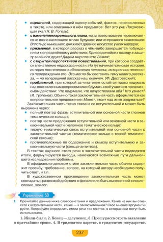 237
 оценочной, содержащей оценку событий, фактов, перечисленных
в тексте, или описанных в нём предметов: Вот это уха! Потрясаю-
щая уха! (Н. В. Гоголь);
 сизменениемвременногоплана,когдаповествованиепереключает-
ся из плана настоящего в план будущего или из прошлого в настоящее:
Вплоть до нынешнего дня живёт древнее искусство у всех народов;
 призывной, в которой рассказ о чём-либо завершается побужде-
нием к определённому действию: Присоединяйся к походу в защи-
ту зелёного друга! Дадим мир планете Земля!;
 с открытой перспективой повествования, при которой создаёт-
ся впечатление недосказанности: Но тут начинается новая история,
история постепенного обновления человека, история постепенно-
го перерождения его. Это могло бы составить тему нового расска-
за, — но теперешний рассказ наш окончен. (Ф. Достоевский);
 проблемной, при которой за читателем остаётся право подумать
над поставленным вопросом или обдумать своё участие в предлага-
емом действии: Что подумали, что почувствовали оба? Кто узнает?
(И. Тургенев). Обычно такая заключительная часть оформляется как
вопросительное предложение: Может, стоит над этим задуматься?
Заключительная часть тесно связана со вступительной и может быть
выражена через:
 полный повтор фразы вступительной или основной части (полное
тематическое кольцо);
 повтор части предложения вступительной или основной части в за-
ключительной части (неполное тематическое кольцо);
 тесную тематическую связь вступительной или основной части с
заключительной частью (тематическое кольцо с тесной тематиче-
ской связью);
 противоположные по содержанию и смыслу вступительную и за-
ключительную части (кольцо-антитеза).
В текстах научного стиля речи в заключительной части подводятся
итоги, формулируются выводы, намечаются возможные пути дальней-
шего исследования проблемы.
В официально-деловом стиле заключительная часть обычно содер-
жит просьбу, требование, вопрос, на который автору необходимо полу-
чить ответ, и т.п.
В художественном произведении заключительная часть может
совпадать с развязкой действия в финале или быть вынесенной в после-
словие, эпилог.
I. Прочитайте данные ниже словосочетания и предложения. Какие из них вы отне-
сёте к вступительной части, какие — к заключительной? Своё мнение аргументи-
руйте. Попробуйте определить стили речи тех текстов, в которых они могут быть
использованы.
1.Жили-были.2.Конец—делувенец.3.Прошурассмотретьзаявление
в кратчайшие сроки. 4. В тридевятом царстве, в тридесятом государстве.
I. Прочитайте данные ниж
Упражнение 30Упражнение 30
 