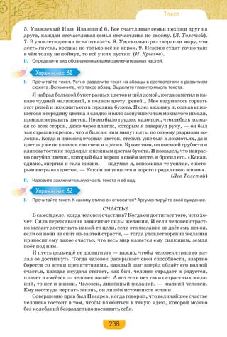 238
Текст
5. Уважаемый Иван Иванович! 6. Все счастливые семьи похожи друг на
друга, каждая несчастливая семья несчастлива по-своему. (Л. Толстой).
7. В удовлетворении иска отказать. 8. Уж сколько раз твердили миру, что
лесть гнусна, вредна; но только всё не впрок. 9. Невежи судят точно так:
в чём толку не поймут, то всё у них пустяк. (И. Крылов).
II. Определите вид обозначенных вами заключительных частей.
I. Прочитайте текст. Устно разделите текст на абзацы в соответствии с развитием
сюжета. Вспомните, что такое абзац. Выделите главную мысль текста.
Я набрал большой букет разных цветов и шёл домой, когда заметил в ка-
наве чудный малиновый, в полном цвету, репей… Мне вздумалось сорвать
этот репей и положить его в середину букета. Я слез в канаву и, согнав впив-
шегося в середину цветка и сладко и вяло заснувшего там мохнатого шмеля,
принялся срывать цветок. Но это было трудно: мало того, что стебель колол-
ся со всех сторон, даже через платок, которым я завернул руку, — он был
так страшно крепок, что я бился с ним минут пять, по одному разрывая во-
локна. Когда я наконец оторвал цветок, стебель уже был в лохмотьях, да и
цветок уже не казался так свеж и красив. Кроме того, он по своей грубости и
аляповатости не подходил к нежным цветам букета. Я пожалел, что напрас-
но погубил цветок, который был хорош в своём месте, и бросил его. «Какая,
однако, энергия и сила жизни, — подумал я, вспоминая те усилия, с кото-
рыми отрывал цветок. — Как он защищался и дорого продал свою жизнь».
(Лев Толстой)
II. Назовите заключительную часть текста и её вид.
I. Прочитайте текст. К какому стилю он относится? Аргументируйте своё суждение.
СЧАСТЬЕ
В самом деле, когда человек счастлив? Когда он достигает того, чего хо-
чет. Сила переживания зависит от силы желания. И если человек страст-
но желает достигнуть какой-то цели, если это желание не даёт ему покоя,
если он ночи не спит из-за этой страсти, — тогда удовлетворение желания
приносит ему такое счастье, что весь мир кажется ему сияющим, земля
поёт под ним.
И пусть цель ещё не достигнута — важно, чтобы человек страстно же-
лал её достигнуть. Тогда человек раскрывает свои способности, азартно
борется со всеми препятствиями, каждый шаг вперёд обдаёт его волной
счастья, каждая неудача стегает, как бич, человек страдает и радуется,
плачет и смеётся — человек живёт. А вот если нет таких страстных жела-
ний, то нет и жизни. Человек, лишённый желаний, — жалкий человек.
Ему неоткуда черпать жизнь, он лишён источников жизни.
Совершенно прав был Писарев, когда говорил, что величайшее счастье
человека состоит в том, чтобы влюбиться в такую идею, которой можно
без колебаний безраздельно посвятить себя.
I Прочитайте текст Устно
Упражнение 31Упражнение 31
I Прочитайте текст К како
Упражнение 32Упражнение 32
 