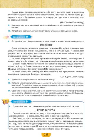 239
Кроме того, приятно посвятить себя делу, которое несёт в конечном
счёте обогащение жизни всего человечества. Человек не имеет права ра-
доваться и способствовать делам, от которых чахнут дети и тускнеют гла-
за взрослых людей.
(По Сергею Чекмарёву)
II. Назовите вид заключительной части и особенности её связи со вступительной
частью.
III. Попробуйте составить к этому тексту заключительные части других видов.
I. Послушайте текст. Определите тип и стиль, тему и основную мысль данного текста.
ГОРИЗОНТ
Один человек отправился догонять горизонт. Он шёл, а горизонт ухо-
дил, оставался всё таким же далёким, как и в начале пути. Человек был
уверен, что в горизонте заключена какая-то загадочная тайна, которую
природа ещё никому не открыла.
Человек встретил на своём пути много мудрых людей, многое узнал и
понял, много тайн постиг, но горизонт не приблизился к нему ни на шаг.
Прошли годы. Человек обошёл всю землю и вернулся туда, откуда он
начал свой путь. Он остановился на холме, где впервые увидел горизонт.
И вдруг всё понял. Горизонт всюду! На каждом шагу.
Человек счастливо улыбнулся. Оказывается, всё прекрасное, необык-
новенное и сказочное было всегда рядом.
(По Юрию Степанову)
II. Удачно ли подобран автором заголовок к тексту?
III. Найдите в тексте вступительную и основную части. Есть ли в тексте заключитель-
ная часть? Попробуйте самостоятельно составить её так, чтобы в ней подводи-
лись итоги всему сказанному в тексте.
IV. Сравните свою заключительную часть с заключительной частью исходного автор-
ского текста: «Давайте же поступать так, как этот мудрый человек. Не будем си-
деть на месте, если хотим сделать для себя какое-то открытие».
I. Прочитайте текст рассказа Александра Солженицына из цикла «Крохотки».
ГРОЗА В ГОРАХ
Она застала нас в непроглядную ночь перед перевалом. Мы выполз-
ли из палаток — и затаились. Она шла к нам через Хребет.
Всё было — тьма, ни верха, ни низа, ни горизонта. Но вспыхивала
раздирающая молния, и отделялась тьма от света, выступали исполи-
ны гор, Белала-Кая и Джугутурлючат, и чёрные сосны многометровые
около нас, ростом с горы. И лишь на мгновение показывалось нам, что
есть уже твёрдая земля, — и снова всё было мрак и бездна.
Упражнение 33Упражнение 33
Упражнение 34Упражнение 34
 