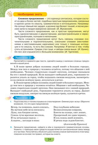 24
Сложное предложение
Сложное предложение — это единица синтаксиса, которая состо-
ит из двух и более частей, подобных простым предложениям, связанных
в единое целое по смыслу, грамматически и интонационно. Например:
На солнце тёмный лес зардел, в долине пар белеет тонкий, и песню ран-
нюю запел в лазури жаворонок звонкий. (В. Жуковский).
Части сложного предложения, как и простые предложения, могут
быть односоставными и двусоставными, распространёнными и нерас-
пространёнными, полными и неполными.
Части сложного предложения могут быть связаны союзами (со-
чинительными и подчинительными), союзными словами (местоиме-
ниями и местоименными наречиями) или только с помощью интона-
ции и по смыслу, то есть без союзов. Например: Я мечтал о том, чтобы
стать астрономом. Сумрак стал гуще, и звёзды сияли выше. (И. Бунин).
Он пел; все слушали его с большим вниманием. (И. Тургенев).
Прочитайте и сравните два текста, сделайте вывод о значении сложных предло-
жений в нашей речи.
1. В наше время добрая половина людей живёт в больших городах.
Между тем тяга к природе у человека остаётся, потому что общение с ней
необходимо. Человек старательно создаёт ниточки, которые связывали
бы его с живой природой. Если выпадает свободный день, горожанин то-
ропится уехать за город, чтобы подышать свежим воздухом, насмотреть-
ся на свежую зелёную траву, искупаться в речке.
2. В наше время добрая половина людей живёт в больших городах. Меж-
ду тем тяга к природе у человека остаётся. Общение с ней необходимо. Че-
ловек старательно создаёт ниточки. Они связывают его с живой природой.
Выпадает свободный день. Горожанин торопится уехать за город. Дышит
свежим воздухом, смотрит на свежую зелёную траву, купается в речке.
I. Подготовьтесь к чтению отрывка из стихотворения «Зимнее утро» вслух. Обратите
внимание, что это одно предложение.
Вечор, ты помнишь, вьюга злилась,
На мутном небе мгла носилась;
Луна, как бледное пятно,
Сквозь тучи мрачные желтела,
И ты печальная сидела —
А нынче… погляди в окно:
Под голубыми небесами
Великолепными коврами,
Блестя на солнце, снег лежит,
Прозрачный лес один чернеет,
И ель сквозь иней зеленеет,
И речка подо льдом блестит.
(Александр Пушкин)
II. Запишите предложение, найдите в нём и подчеркните грамматические основы.
Укажите, с помощью каких средств осуществляется синтаксическая связь между
его частями. Попытайтесь объяснить расстановку знаков препинания в этом пред-
ложении на основе тех правил, которые вы знаете.
Íåîáõîäèìî çíàòü
Прочитайте и сравните д
Упражнение 20Упражнение 20
I Подготовьтесь к чтению
Упражнение 21Упражнение 21
 
