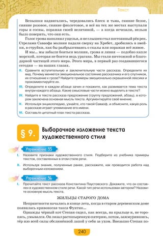 240
Текст
Вспышки надвигались, чередовались блеск и тьма, сияние белое,
сияние розовое, сияние фиолетовое, и всё на тех же местах выступали
горы и сосны, поражая своей величиной, — а когда исчезали, нельзя
было поверить, что они есть.
Голос грома наполнил ущелья, и не слышен стал постоянный рёв рек.
Стрелами Саваофа молнии падали сверху на Хребет, дробились в змей-
ки, в струйки, как бы разбрызгиваясь о скалы или поражая всё живое.
И мы… мы забыли бояться молнии, грома и ливня — подобно капле
морской, которая не боится ведь урагана. Мы стали ничтожной и благо-
дарной частицей этого мира. Этого мира, в первый раз создававшегося
сегодня — на наших глазах.
II. Сравните вступительную и заключительную части рассказа. Определите их
вид. Почему меняется эмоциональное состояние рассказчика и его спутников,
их отношение к грозе? Найдите примеры эмоционально окрашенной лексики и
прокомментируйте их.
III. Определите в каждом абзаце зачин и покажите, как развивается тема текста
внутри каждого абзаца. Какие смысловые части можно выделить в тексте?
IV. Найдите в тексте рассказа предложение (группу предложений, абзац), в кото-
ром заключена основная мысль текста. Аргументируйте своё мнение.
V. Используя энциклопедию, узнайте, кто такой Саваоф, и объясните, какую роль
в рассказе играет упоминание его имени.
VI. Составьте цитатный план текста рассказа.
Выборочное изложение текста
художественного стиля§ 9.
I. Назовите признаки художественного стиля. Подберите из учебника примеры
текстов, составленных в этом стиле речи.
II. Используя знания, полученные ранее, расскажите, как проводится работа над
выборочным изложением.
I. Прочитайте текст рассказа Константина Паустовского. Докажите, что он состав-
лен в художественном стиле речи. Какой тип речи использован автором? Назови-
те основную мысль текста.
ЖИЛЬЦЫ СТАРОГО ДОМА
Неприятности начались в конце лета, когда в старом деревенском доме
появилась кривоногая такса Фунтик…
Однажды чёрный кот Степан сидел, как всегда, на крыльце и, не торо-
пясь,умывался.Онлизалрастопыреннуюпятерню,потом,зажмурившись,
тёр изо всей силы обслюнённой лапой у себя за ухом. Внезапно Степан по-
I. Назовите признаки худ
Упражнение 35Упражнение 35
I. Прочитайте текст расска
Упражнение 36Упражнение 36
 