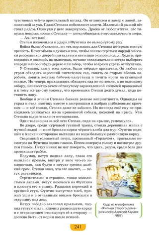 241
чувствовал чей-то пристальный взгляд. Он оглянулся и замер с лапой, за-
ложенной за ухо. Глаза Степана побелели от злости. Маленький рыжий пёс
стоял рядом. Одно ухо у него завернулось. Дрожа от любопытства, пёс тя-
нулся мокрым носом к Степану — хотел обнюхать этого загадочного зверя.
— Ах, вот как!
Степан изловчился и ударил Фунтика по вывернутому уху.
Война была объявлена, и с тех пор жизнь для Степана потеряла всякую
прелесть. Нечего было и думать о том, чтобы лениво тереться мордой о кося-
ки рассохшихся дверей или валяться на солнце около колодца. Ходить при-
ходилось с опаской, на цыпочках, почаще оглядываться и всегда выбирать
впереди какое-нибудь дерево или забор, чтобы вовремя удрать от Фунтика.
У Степана, как у всех котов, были твёрдые привычки. Он любил по
утрам обходить заросший чистотелом сад, гонять со старых яблонь во-
робьёв, ловить жёлтых бабочек-капустниц и точить когти на сгнившей
скамье. Но теперь приходилось обходить сад не по земле, а по высокому
забору, неизвестно зачем обтянутому заржавленной колючей проволокой
и к тому же такому узкому, что временами Степан долго думал, куда по-
ставить лапу.
Вообще в жизни Степана бывали разные неприятности. Однажды он
украл и съел плотицу вместе с застрявшим в жабрах рыболовным крюч-
ком — и всё сошло, Степан даже не заболел. Но никогда ещё ему не при-
ходилось унижаться из-за кривоногой собаки, похожей на крысу. Усы
Степана вздрагивали от негодования.
Один только раз за всё лето Степан, сидя на крыше, усмехнулся.
Во дворе, среди курчавой гусиной травы, стояла деревянная миска с
мутной водой — в неё бросали корки чёрного хлеба для кур. Фунтик подо-
шёл к миске и осторожно вытащил из воды большую размокшую корку.
Сварливый голенастый петух, прозванный «Горлачом», пристально по-
смотрел на Фунтика одним глазом. Потом повернул голову и посмотрел дру-
гим глазом. Петух никак не мог поверить, что здесь, рядом, среди бела дня
происходит грабёж.
Подумав, петух поднял лапу, глаза его
налились кровью, внутри у него что-то за-
клокотало, как будто в петухе гремел далё-
кий гром. Степан знал, что это значит, — пе-
тух разъярялся.
Стремительно и страшно, топая мозоли-
стыми лапами, петух помчался на Фунтика
и клюнул его в спину. Раздался короткий и
крепкий стук. Фунтик выпустил хлеб, при-
жал уши и с отчаянным воплем бросился в
отдушину под дом.
Петух победно захлопал крыльями, под-
нял густую пыль, клюнул размокшую корку
и с отвращением отшвырнул её в сторону —
должно быть, от корки пахло псиной.
Кадр из мульфильма
«Жильцы старого дома»
(режиссёр Алексей Караев,
1987)
 